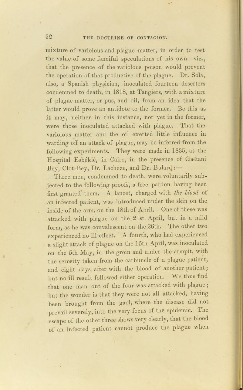 mixture of variolous and plague matter, in order to test the value of some fanciful speculations of his own—viz., that the presence of the variolous poison would prevent the operation of that productive of the plague. Dr. Sola, also, a Spanish physician, inoculated fourteen deserters condemned to death, in 1818, at Tangiers, with a mixture of plague matter, or pus, and oil, from an idea that the latter would prove an antidote to the former. Be this as it may, neither in this instance, nor yet in the former, were those inoculated attacked with plague. That the variolous matter and the oil exerted little influence in warding off an attack of plague, may be inferred from the following experiments. They were made in 1835, at the Hospital Esbekie, in Cairo, in the presence of Gaetani Bey, Clot-Bey, Dr. Lacheze, and Dr. Bularcf :— Three men, condemned to death, were voluntarily sub- jected to the following proofs, a free pardon having been first granted them. A lancet, charged with the blood of an infected patient, was introduced under the skin on the inside of the arm, on the 18th of April. One of these was attacked with plague on the 21st April, but in a mild form, as he was convalescent on the 26th. The other two experienced no ill effect. A fourth, who had experienced a slight attack of plague on the 15th April, was inoculated on the 5th May, in the groin and under the armpit, with the serosity taken from the carbuncle of a plague patient, and eight days after with the blood of another patient; but no ill result followed either operation. We thus find that one man out of the four was attacked with plague; but the wonder is that they were not all attacked, having been brought from the gaol, where the disease did not prevail severely, into the very focus of the epidemic. j.he escape of the other three shows very clearly, that the blood of an infected patient cannot produce the plague when