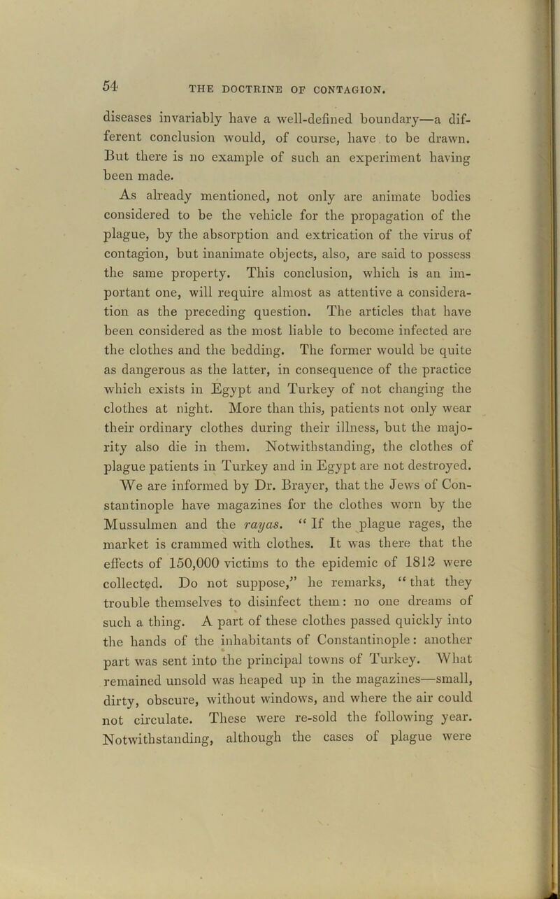 diseases invariably have a well-defined boundary—a dif- ferent conclusion would, of course, have to be drawn. But there is no example of such an experiment having been made. As already mentioned, not only are animate bodies considered to be the vehicle for the propagation of the plague, by the absorption and extrication of the virus of contagion, but inanimate objects, also, are said to possess the same property. This conclusion, which is an im- portant one, will require almost as attentive a considera- tion as the preceding question. The articles that have been considered as the most liable to become infected are the clothes and the bedding. The former would be quite as dangerous as the latter, in consequence of the practice which exists in Egypt and Turkey of not changing the clothes at night. More than this, patients not only wear their ordinary clothes during their illness, but the majo- rity also die in them. Notwithstanding, the clothes of plague patients in Turkey and in Egypt are not destroyed. We are informed by Dr. Brayer, that the Jews of Con- stantinople have magazines for the clothes worn by the Mussulmen and the rayas. “ If the plague rages, the market is crammed with clothes. It was there that the effects of 150,000 victims to the epidemic of 1812 were collected. Do not suppose/’ he remarks, “ that they trouble themselves to disinfect them: no one dreams of such a thing. A part of these clothes passed quickly into the hands of the inhabitants of Constantinople: another part was sent into the principal towns of Turkey. What remained unsold was heaped up in the magazines—small, dirty, obscure, without windows, and where the air could not circulate. These were re-sold the following year. Notwithstanding, although the cases of plague were