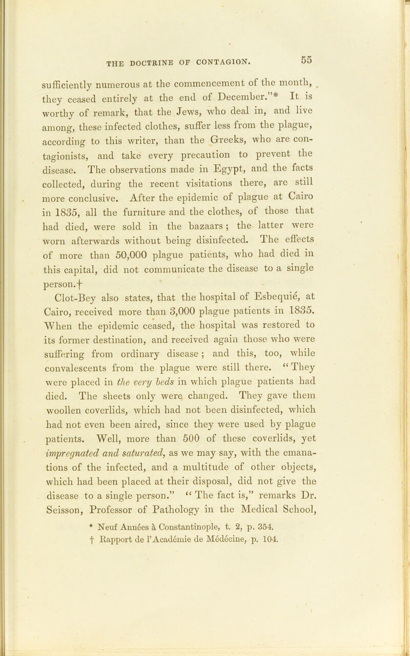 sufficiently numerous at the commencement of the month, they ceased entirely at the end of December. * It is worthy of remark, that the Jews, who deal in, and live among, these infected clothes, suffer less from the plague, according to this writer, than the Greeks, who are con- tagionists, and take every precaution to prevent the disease. The observations made in Egypt, and the facts collected, during the recent visitations there, are still more conclusive. After the epidemic of plague at Cairo in 1835, all the furniture and the clothes, of those that had died, were sold in the bazaars; the latter were worn afterwards without being disinfected. The effects of more than 50,000 plague patients, who had died in this capital, did not communicate the disease to a single person, f Clot-Bey also states, that the hospital of Esbequie, at Cairo, received more than 3,000 plague patients in 1835. When the epidemic ceased, the hospital was restored to its former destination, and received again those who were suffering from ordinary disease ; and this, too, while convalescents from the plague were still there. “ They were placed in the very beds in which plague patients had died. The sheets only were changed. They gave them woollen coverlids, which had not been disinfected, which had not even been aired, since they were used by plague patients. Well, more than 500 of these coverlids, yet impregnated and saturated, as we may say, with the emana- tions of the infected, and a multitude of other objects, which had been placed at their disposal, did not give the disease to a single person.” “ The fact is,” remarks Dr. Seisson, Professor of Pathology in the Medical School, * Neuf Ann6es §, Constantinople, t. 2, p. 354. f Rapport de l’Academie de M6decine, p. 104.