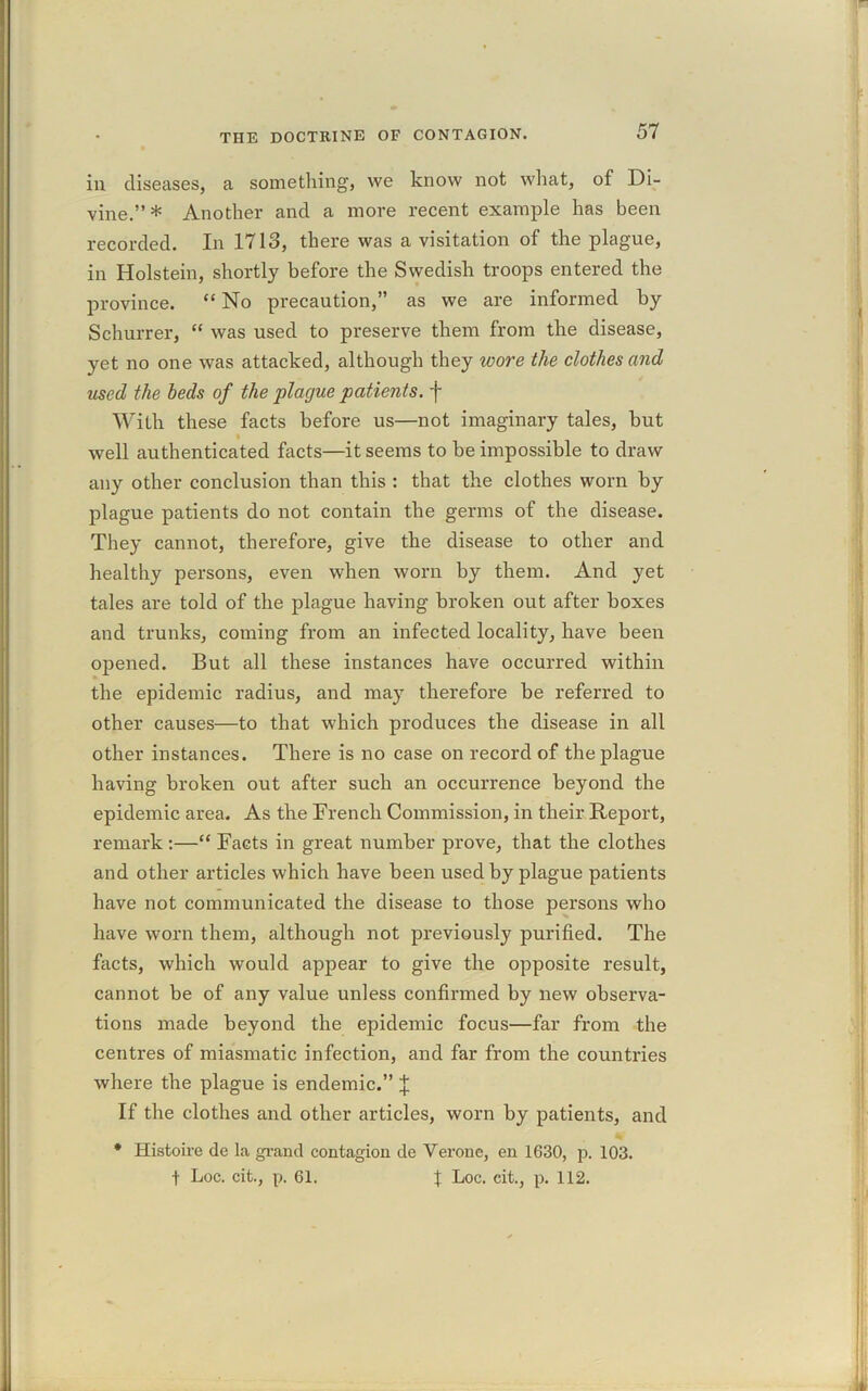 in diseases, a something, we know not what, of Di- vine.” * Another and a more recent example has been recorded. In 1713, there was a visitation of the plague, in Holstein, shortly before the Swedish troops entered the province. “ No precaution,” as we are informed by Schurrer, “ was used to preserve them from the disease, yet no one was attacked, although they tvore the clothes and used the beds of the 'plague patients, f With these facts before us—not imaginary tales, but well authenticated facts—it seems to be impossible to draw any other conclusion than this : that the clothes worn by plague patients do not contain the germs of the disease. They cannot, therefore, give the disease to other and healthy persons, even when worn by them. And yet tales are told of the plague having broken out after boxes and trunks, coming from an infected locality, have been opened. But all these instances have occurred within the epidemic radius, and may therefore be referred to other causes—to that which produces the disease in all other instances. There is no case on record of the plague having broken out after such an occurrence beyond the epidemic area. As the Trench Commission, in their Report, remark:—“ Facts in great number prove, that the clothes and other articles which have been used by plague patients have not communicated the disease to those persons who have worn them, although not previously purified. The facts, which would appear to give the opposite result, cannot be of any value unless confirmed by new observa- tions made beyond the epidemic focus—far from the centres of miasmatic infection, and far from the countries where the plague is endemic.” X If the clothes and other articles, worn by patients, and * Histoire de la grand contagion de Veronc, en 1630, p. 103. t Loc. cit., p. 61. f Loc. cit., p. 112.