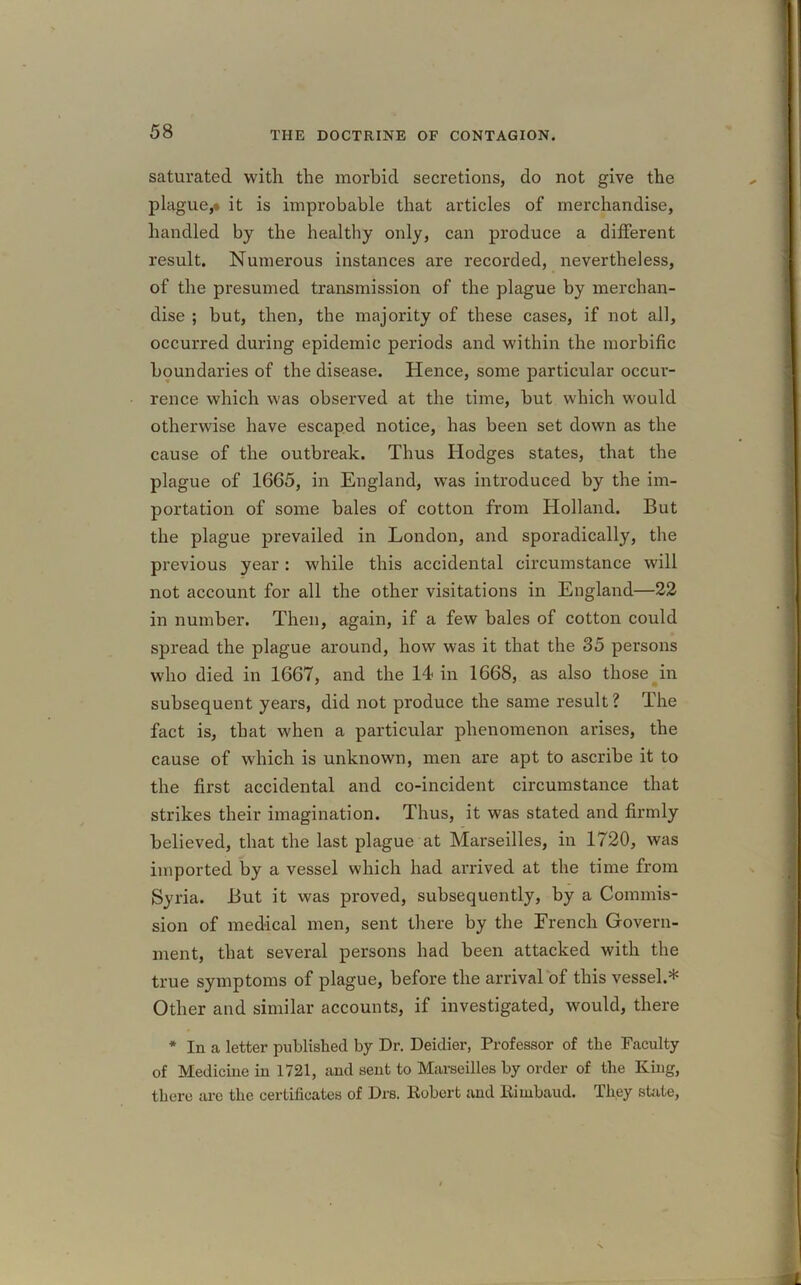 saturated with the morbid secretions, do not give the plague,* it is improbable that articles of merchandise, handled by the healthy only, can produce a different result. Numerous instances are recorded, nevertheless, of the presumed transmission of the plague by merchan- dise ; but, then, the majority of these cases, if not all, occurred during epidemic periods and within the morbific boundaries of the disease. Hence, some particular occur- rence which was observed at the time, but which would otherwise have escaped notice, has been set down as the cause of the outbreak. Thus Hodges states, that the plague of 1665, in England, was introduced by the im- portation of some bales of cotton from Holland. But the plague prevailed in London, and sporadically, the previous year: while this accidental circumstance will not account for all the other visitations in England—22 in number. Then, again, if a few bales of cotton could spread the plague around, how was it that the 35 persons who died in 1667, and the 14 in 1668, as also those in subsequent years, did not produce the same result? The fact is, that when a particular phenomenon arises, the cause of which is unknown, men are apt to ascribe it to the first accidental and co-incident circumstance that strikes their imagination. Thus, it was stated and firmly believed, that the last plague at Marseilles, in 1720, was imported by a vessel which had arrived at the time from Syria. But it was proved, subsequently, by a Commis- sion of medical men, sent there by the French Govern- ment, that several persons had been attacked with the true symptoms of plague, before the arrival of this vessel.* Other and similar accounts, if investigated, would, there * In a letter published by Dr. Deidier, Professor of the Faculty of Medicine in 1721, and sent to Marseilles by order of the King, there are the certificates of Drs. Robert and Rimbaud. They state,