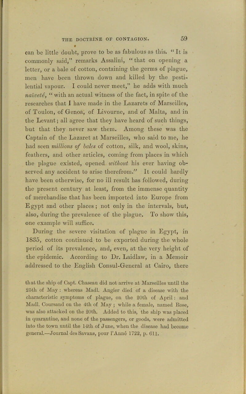 can be little doubt, prove to be as fabulous as this. “ It is commonly said,” remarks Assalini, “ that on opening a letter, or a bale of cotton, containing the germs of plague, men have been thrown down and killed by the pesti- lential vapour. I could never meet,” he adds with much naivete, “ with an actual witness of the fact, in spite of the researches that I have made in the Lazarets of Marseilles, of Toulon, of Genoa, of Livourne, and of Malta, and in the Levant; all agree that they have heard of such things, but that they never saw them. Among these was the Captain of the Lazaret at Marseilles, who said to me, he had seen millions of bales of cotton, silk, and wool, skins, feathers, and other articles, coming from places in which the plague existed, opened without his ever having ob- served any accident to arise therefrom.” It could hardly have been otherwise, for no ill result has followed, during the present century at least, from the immense quantity of merchandise that has been imported into Europe from Egypt and other places; not only in the intervals, but, also, during the prevalence of the plague. To show this, one example will suffice. During the severe visitation of plague in Egypt, in 1835, cotton continued to be exported during the whole period of its prevalence, and, even, at the very height of the epidemic. According to Dr. Laidlaw, in a Memoir addressed to the English Consul-General at Cairo, there that the ship of Capt. Chaseau did not arrive at Marseilles until the 25th of May : whereas Madl. Angier died of a disease with the characteristic symptoms of plague, on the 20tli of April: and Madl. Coursand on the 4th of May ; while a female, named Eose, was also attacked on the 20th. Added to this, the ship was placed in quarantine, and none of the passengers, or goods, were admitted into the town until the 14th of June, when the disease had become general.—Journal des Savans, pour l’Anne 1722, p. 611.