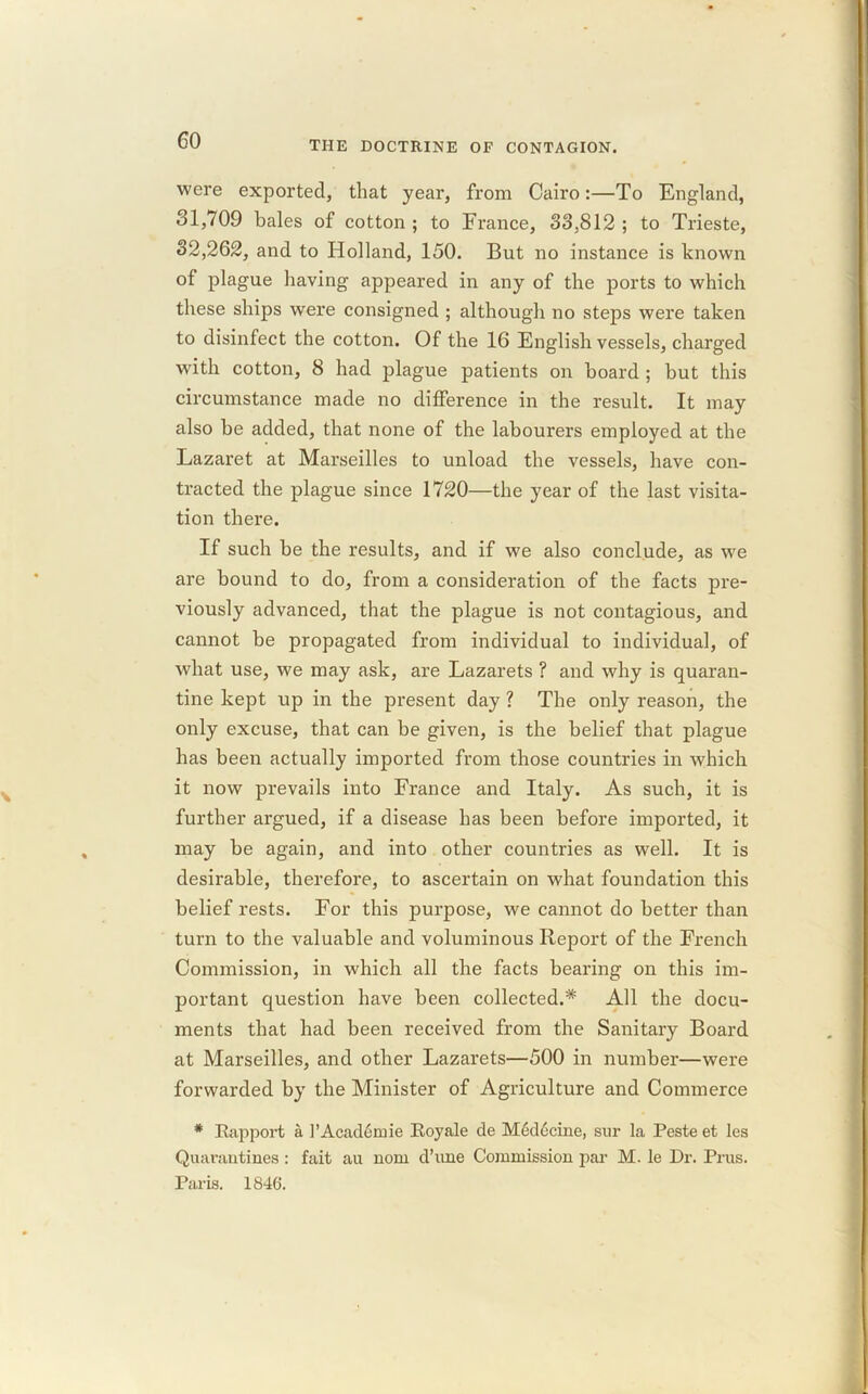 were exported, that year, from Cairo:—To England, 31,709 bales of cotton ; to France, 33,812 ; to Trieste, 32,262, and to Holland, 150. But no instance is known of plague having appeared in any of the ports to which these ships were consigned ; although no steps were taken to disinfect the cotton. Of the 16 English vessels, charged with cotton, 8 had plague patients on board ; but this circumstance made no difference in the result. It may also be added, that none of the labourers employed at the Lazaret at Marseilles to unload the vessels, have con- tracted the plague since 1720—the year of the last visita- tion there. If such be the results, and if we also conclude, as we are bound to do, from a consideration of the facts pre- viously advanced, that the plague is not contagious, and cannot be propagated from individual to individual, of what use, we may ask, are Lazarets ? and why is quaran- tine kept up in the present day ? The only reason, the only excuse, that can be given, is the belief that plague has been actually imported from those countries in which it now prevails into France and Italy. As such, it is further argued, if a disease has been before imported, it may be again, and into other countries as well. It is desirable, therefore, to ascertain on what foundation this belief rests. For this purpose, we cannot do better than turn to the valuable and voluminous Report of the French Commission, in which all the facts bearing on this im- portant question have been collected.* All the docu- ments that had been received from the Sanitary Board at Marseilles, and other Lazarets—500 in number—were forwarded by the Minister of Agriculture and Commerce * Rapport a l’Acadomie Royale de Medecine, sur la Peste et les Quarantines : fait au nom d’une Commission par M. le Dr. Prus. Paris. 1846.