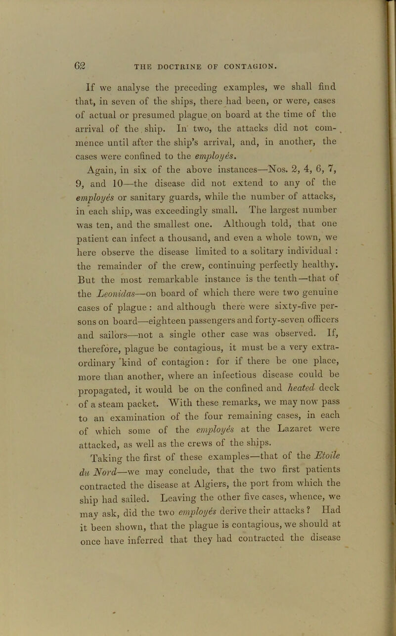 If we analyse the preceding examples, we shall find that, in seven of the ships, there had been, or were, cases of actual or presumed plague on board at the time of the arrival of the. ship. In two, the attacks did not com- < mence until after the ship’s arrival, and, in another, the cases were confined to the employes. Again, in six of the above instances—Nos. 2, 4, 6, 7, 9, and 10—the disease did not extend to any of the employes or sanitary guards, while the number of attacks, in each ship, was exceedingly small. The largest number was ten, and the smallest one. Although told, that one patient can infect a thousand, and even a whole town, we here observe the disease limited to a solitary individual : the remainder of the crew, continuing perfectly healthy. But the most remarkable instance is the tenth—that of the Leonidas—on board of which there were two genuine cases of plague : and although there were sixty-five per- sons on board—eighteen passengers and forty-seven officers and sailors—not a single other case was observed. If, therefore, plague be contagious, it must be a very extra- ordinary kind of contagion: for if there be one place, more than another, where an infectious disease could be propagated, it would be on the confined and heated deck of a steam packet. With these remarks, we may now pass to an examination ol the four remaining cases, in each of which some of the employes at the Lazaret were attacked, as well as the crews of the ships. Taking the first of these examples—that of the Etoile du Nord—we may conclude, that the two first patients contracted the disease at Algiers, the port from which the ship had sailed. Leaving the other five cases, whence, we may ask, did the two employes derive theii attacks ? Had it been shown, that the plague is contagious, we should at once have inferred that they had contracted the disease