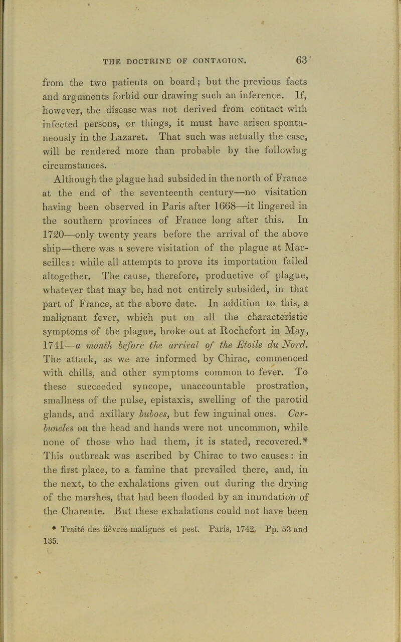 from the two patients oil board; but the previous facts and arguments forbid our drawing such an inference. If, however, the disease was not derived from contact with infected persons, or things, it must have arisen sponta- neously in the Lazaret. That such was actually the case, will be rendered more than probable by the following circumstances. Although the plague had subsided in the north of France at the end of the seventeenth century—no visitation having been observed in Paris after 1668—it lingered in the southern provinces of France long after this. In 1720—only twenty years before the arrival of the above ship—there was a severe visitation of the plague at Mar- seilles : while all attempts to prove its importation failed altogether. The cause, therefore, productive of plague, whatever that may be, had not entirely subsided, in that part of France, at the above date. In addition to this, a malignant fever, which put on all the characteristic symptoms of the plague, broke out at Rochefort in May, 1741—a month before the arrival of the JEtoile du Nord. The attack, as we are informed by Chirac, commenced ✓ with chills, and other symptoms common to fever. To these succeeded syncope, unaccountable prostration, smallness of the pulse, epistaxis, swelling of the parotid glands, and axillary buboes, but few inguinal ones. Car- buncles on the head and hands were not uncommon, while none of those who had them, it is stated, recovered.* This outbreak was ascribed by Chirac to two causes: in the first place, to a famine that prevailed there, and, in the next, to the exhalations given out during the drying of the marshes, that had been flooded by an inundation of the Charente. But these exhalations could not have been * Trait6 des fievres malignes et pest. Paris, 1742. Pp. 53 and 135.