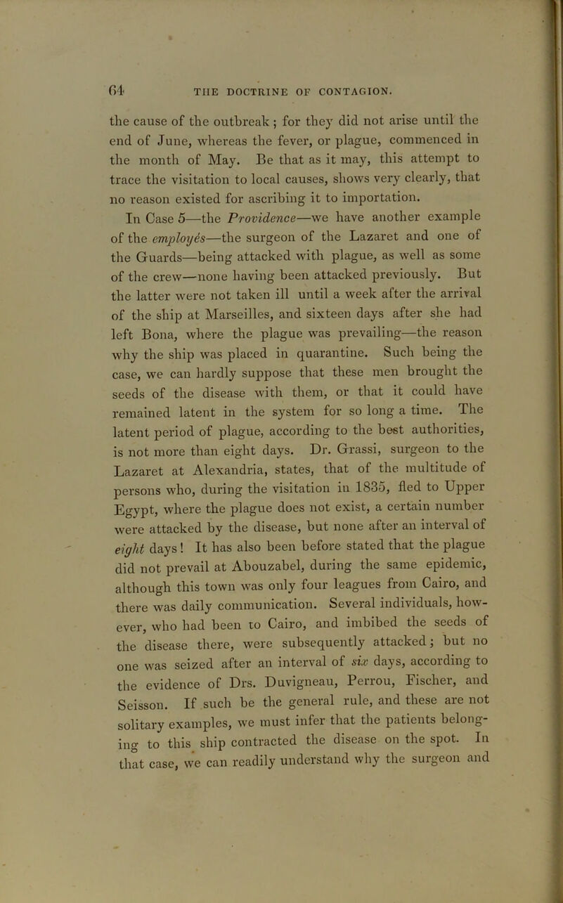 the cause of the outbreak ; for they did not arise until the end of June, whereas the fever, or plague, commenced in the month of May. Be that as it may, this attempt to trace the visitation to local causes, shows very clearly, that no reason existed for ascribing it to importation. In Case 5—the Providence—we have another example of the employes—the surgeon of the Lazaret and one of the Guards—being attacked with plague, as well as some of the crew—none having been attacked previously. But the latter were not taken ill until a week after the arrival of the ship at Marseilles, and sixteen days after she had left Bona, where the plague was prevailing—the reason why the ship was placed in quarantine. Such being the case, we can hardly suppose that these men brought the seeds of the disease with them, or that it could have remained latent in the system for so long a time. The latent period of plague, according to the best authorities, is not more than eight days. Dr. Grassi, surgeon to the Lazaret at Alexandria, states, that of the multitude of persons who, during the visitation in 1835, fled to Upper Egypt, where the plague does not exist, a certain number were attacked by the disease, but none after an interval of eight days ! It has also been before stated that the plague did not prevail at Abouzabel, during the same epidemic, although this town was only four leagues from Cairo, and there was daily communication. Several individuals, how- ever, who had been to Cairo, and imbibed the seeds of the disease there, were subsequently attacked; but no one was seized after an interval of six days, accoiding to the evidence of Drs. Duvigneau, Perrou, Fischer, and Seisson. If such be the general rule, and these are not solitary examples, we must infer that the patients belong- ing to this ship contracted the disease on the spot. In that case, we can readily understand why the surgeon and