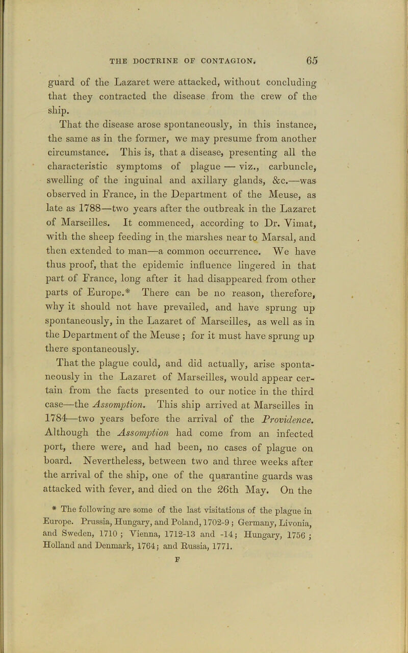 guard of tlie Lazaret were attacked, without concluding that they contracted the disease from the crew of the ship. That the disease arose spontaneously, in this instance, the same as in the former, we may presume from another circumstance. This is, that a disease, presenting all the characteristic symptoms of plague — viz., carbuncle, swelling of the inguinal and axillary glands, &c.—was observed in France, in the Department of the Meuse, as late as 1788—two years after the outbreak in the Lazaret of Marseilles. It commenced, according to Dr. Yimat, with the sheep feeding in. the marshes near to Mar sal, and then extended to man—a common occurrence. We have thus proof, that the epidemic influence lingered in that part of France, long after it had disappeared from other parts of Europe.* There can he no reason, therefore, why it should not have prevailed, and have sprung up spontaneously, in the Lazaret of Marseilles, as well as in the Department of the Meuse ; for it must have sprung up there spontaneously. That the plague could, and did actually, arise sponta- neously in the Lazaret of Marseilles, would appear cer- tain from the facts presented to our notice in the third case—the Assomption. This ship arrived at Marseilles in 1784—two years before the arrival of the Providence. Although the Assomption had come from an infected port, there were, and had been, no cases of plague on hoard. Nevertheless, between two and three weeks after the arrival of the ship, one of the quarantine guards was attacked with fever, and died on the 26th May. On the * The following are some of the last visitations of the plague in Europe. Prussia, Hungary, and Poland, 1702-9 ; Germany, Livonia, and Sweden, 1710; Vienna, 1712-13 and -14; Hungary, 1756 ; Holland and Denmark, 1764; and Russia, 1771. F