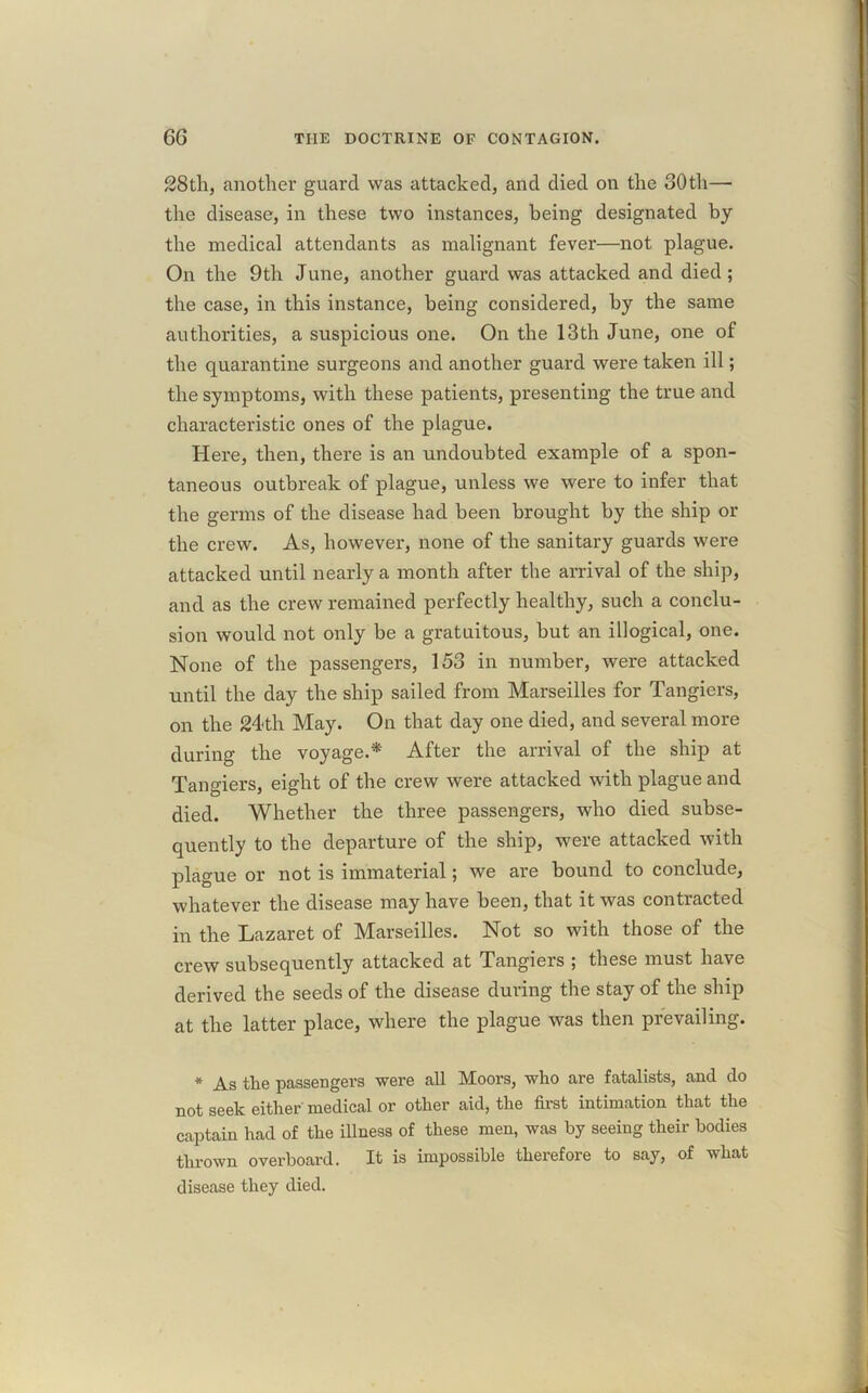 28th, another guard was attacked, and died on the 30th— the disease, in these two instances, being designated by the medical attendants as malignant fever—not plague. On the 9th June, another guard was attacked and died; the case, in this instance, being considered, by the same authorities, a suspicious one. On the 13th June, one of the quarantine surgeons and another guard were taken ill; the symptoms, with these patients, presenting the true and characteristic ones of the plague. Here, then, there is an undoubted example of a spon- taneous outbreak of plague, unless we were to infer that the germs of the disease had been brought by the ship or the crew. As, however, none of the sanitary guards were attacked until nearly a month after the arrival of the ship, and as the crew remained perfectly healthy, such a conclu- sion would not only be a gratuitous, but an illogical, one. None of the passengers, 153 in number, were attacked until the day the ship sailed from Marseilles for Tangiers, on the 24-th May. On that day one died, and several more during the voyage.* After the arrival of the ship at Tangiers, eight of the crew were attacked with plague and died. Whether the three passengers, who died subse- quently to the departure of the ship, were attacked with plague or not is immaterial; we are bound to conclude, whatever the disease may have been, that it was contracted in the Lazaret of Marseilles. Not so with those of the crew subsequently attacked at Tangiers ; these must have derived the seeds of the disease during the stay of the ship at the latter place, where the plague was then prevailing. * As the passengers were all Moors, who are fatalists, and do not seek either medical or other aid, the first intimation that the captain had of the illness of these men, was by seeing their bodies thrown overboard. It is impossible therefore to say, of what disease they died.