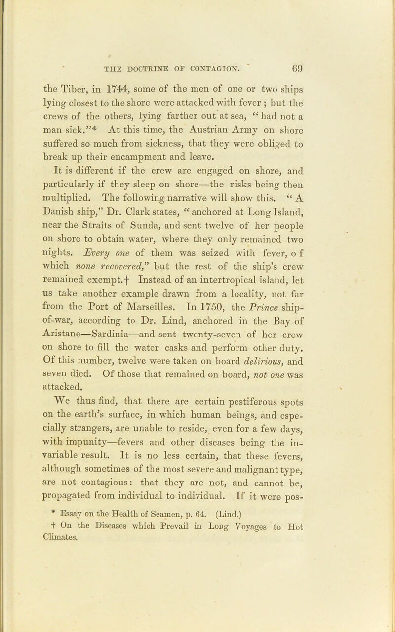 the Tiber, in 1744, some of the men of one or two ships lying closest to the shore were attacked with fever ; hut the crews of the others, lying farther out at sea, “had not a man sick.”* At this time, the Austrian Army on shore suffered so much from sickness, that they were obliged to break up their encampment and leave. It is different if the crew are engaged on shore, and particularly if they sleep on shore—the risks being then multiplied. The following narrative will show this. “ A Danish ship,” Dr. Clark states, “ anchored at Long Island, near the Straits of Sunda, and sent twelve of her people on shore to obtain water, where they only remained two nights. Every one of them was seized with fever, o f which none recoveredbut the rest of the ship’s crew remained exempt.-j- Instead of an intertropical island, let us take another example drawn from a locality, not far from the Port of Marseilles. In 1750, the Prince ship- of-war, according to Dr. Lind, anchored in the Bay of Aristane—Sardinia—and sent twenty-seven of her crew on shore to fill the water casks and perform other duty. Of this number, twelve were taken on board delirious, and seven died. Of those that remained on board, not one was attacked. We thus find, that there are certain pestiferous spots on the earth's surface, in which human beings, and espe- cially strangers, are unable to reside, even for a few days, with impunity—fevers and other diseases being the in- variable result. It is no less certain, that these fevers, although sometimes of the most severe and malignant type, are not contagious: that they are not, and cannot be, propagated from individual to individual. If it were pos- * Essay on the Health of Seamen, p. 64. (Lind.) + On the Diseases which Prevail in Long Voyages to Hot Climates.