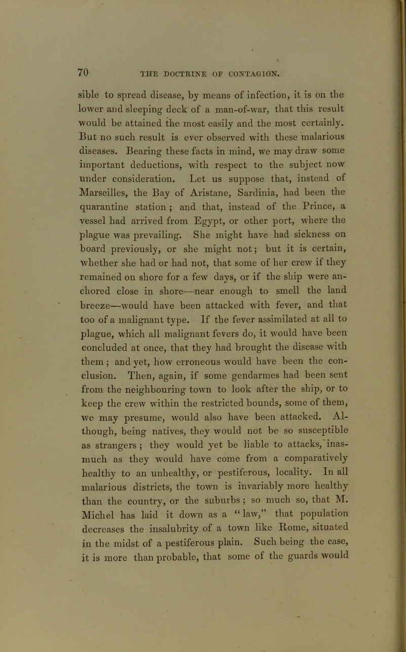 sible to spread disease, by means of infection, it is on the lower and sleeping deck of a man-of-war, that this result would be attained the most easily and the most certainly. But no such result is ever observed with these malarious diseases. Bearing these facts in mind, we may draw some important deductions, with respect to the subject now under consideration. Let us suppose that, instead of Marseilles, the Bay of Aristane, Sardinia, had been the quarantine station ; and that, instead of the Prince, a vessel had arrived from Egypt, or other port, where the plague was prevailing. She might have had sickness on board previously, or she might not; but it is certain, whether she had or had not, that some of her crew if they remained on shore for a few days, or if the ship were an- chored close in shore—near enough to smell the land breeze—would have been attacked with fever, and that too of a malignant type. If the fever assimilated at all to plague, which all malignant fevers do, it would have been concluded at once, that they had brought the disease with them ; and yet, how erroneous would have been the con- clusion. Then, again, if some gendarmes had been sent from the neighbouring town to look after the ship, or to keep the crew within the restricted bounds, some of them, we may presume, would also have been attacked. Al- though, being natives, they would not be so susceptible as strangers ; they would yet be liable to attacks, inas- much as they would have come from a comparatively healthy to an unhealthy, or pestiferous, locality. In all malarious districts, the town is invariably more healthy than the country, or the suburbs ; so much so, that M. Michel has laid it down as a “law,” that population decreases the insalubrity of a town like Rome, situated in the midst of a pestiferous plain. Such being the case, it is more than probable, that some of the guards would