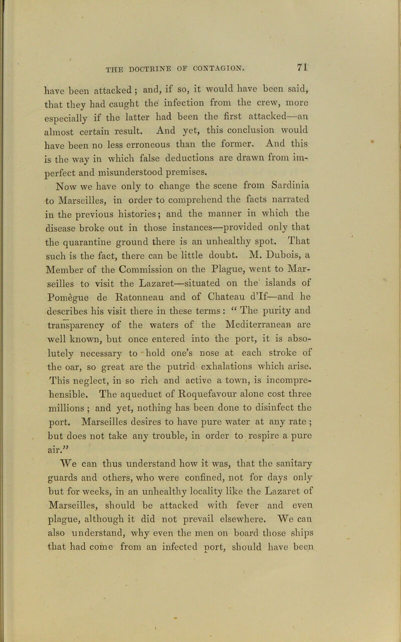 have been attacked ; and, if so, it would have been said, that they had caught the infection from the crew, more especially if the latter had been the first attacked—-an almost certain result. And yet, this conclusion would have been no less erroneous than the former. And this is the way in which false deductions are drawn from im- perfect and misunderstood premises. Now we have only to change the scene from Sardinia to Marseilles, in order to comprehend the facts narrated in the previous histories; and the manner in which the disease broke out in those instances—provided only that the quarantine ground there is an unhealthy spot. That such is the fact, there can be little doubt. M. Dubois, a Member of the Commission on the Plague, went to Mar- seilles to visit the Lazaret—situated on the islands of Pomegue de Ratonneau and of Chateau d’lf—and he describes his visit there in these terms : “ The purity and transparency of the waters of the Mediterranean are well known, but once entered into the port, it is abso- lutely necessary to hold one’s nose at each stroke of the oar, so great are the putrid exhalations which arise. This neglect, in so rich and active a town, is incompre- hensible. The aqueduct of Roquefavour alone cost three millions ; and yet, nothing has been done to disinfect the port. Marseilles desires to have pure water at any rate ; but does not take any trouble, in order to respire a pure air.” We can thus understand how it was, that the sanitary guards and others, who were confined, not for days only but for weeks, in an unhealthy locality like the Lazaret of Marseilles, should be attacked with fever and even plague, although it did not prevail elsewhere. We can also understand, why even the men on board those ships that had come from an infected port, should have been