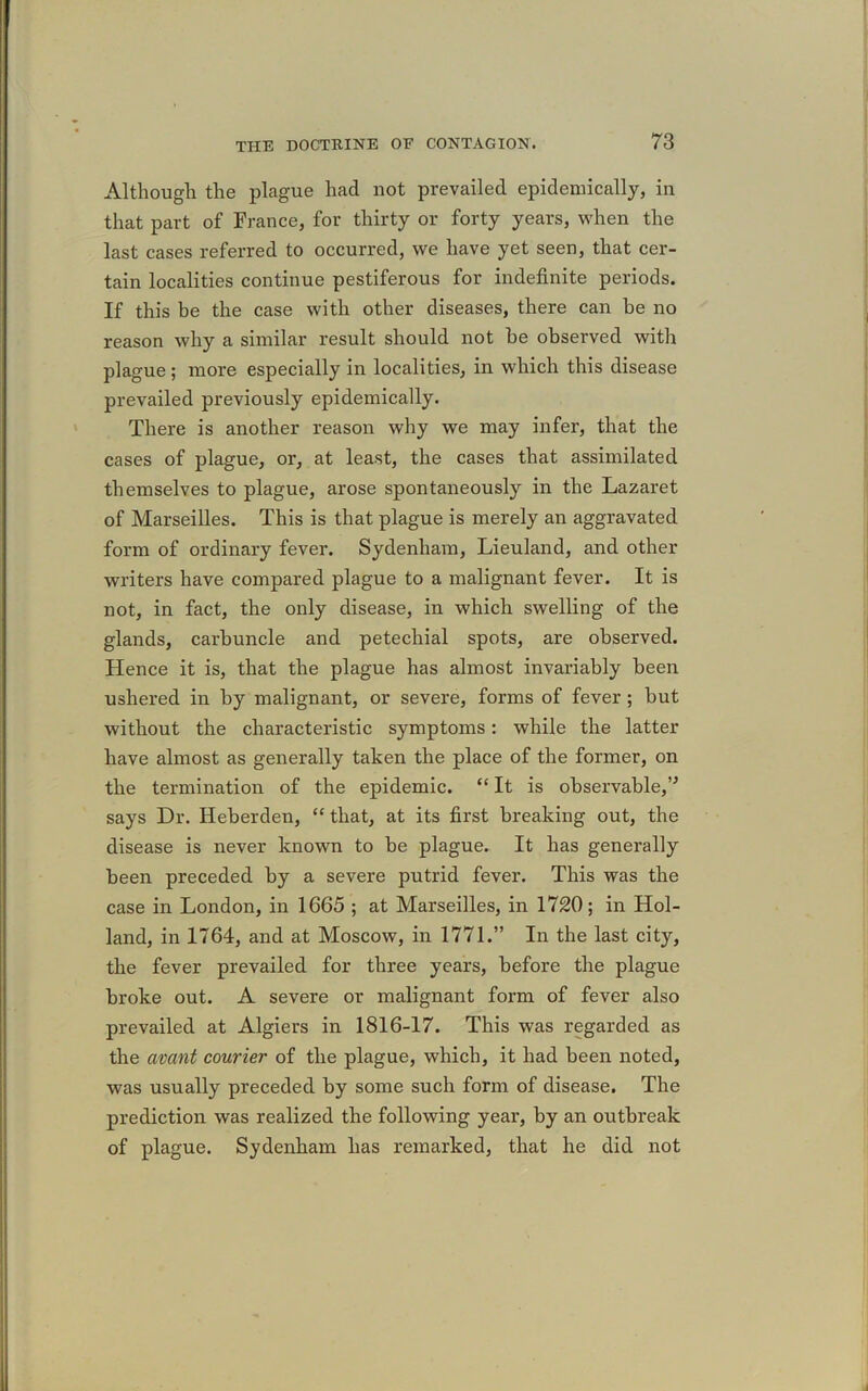 Although the plague had not prevailed epidemically, in that part of France, for thirty or forty years, when the last cases referred to occurred, we have yet seen, that cer- tain localities continue pestiferous for indefinite periods. If this be the case with other diseases, there can be no reason why a similar result should not be observed with plague ; more especially in localities, in which this disease prevailed previously epidemically. There is another reason why we may infer, that the cases of plague, or, at least, the cases that assimilated themselves to plague, arose spontaneously in the Lazaret of Marseilles. This is that plague is merely an aggravated form of ordinary fever. Sydenham, Lieuland, and other writers have compared plague to a malignant fever. It is not, in fact, the only disease, in which swelling of the glands, carbuncle and petechial spots, are observed. Hence it is, that the plague has almost invariably been ushered in by malignant, or severe, forms of fever ; but without the characteristic symptoms: while the latter have almost as generally taken the place of the former, on the termination of the epidemic. “ It is observable,” says Dr. Heberden, “ that, at its first breaking out, the disease is never known to be plague. It has generally been preceded by a severe putrid fever. This was the case in London, in 1665 ; at Marseilles, in 1720; in Hol- land, in 1764, and at Moscow, in 1771.” In the last city, the fever prevailed for three years, before the plague broke out. A severe or malignant form of fever also prevailed at Algiers in 1816-17. This was regarded as the avant courier of the plague, which, it had been noted, was usually preceded by some such form of disease. The prediction was realized the following year, by an outbreak of plague. Sydenham has remarked, that he did not