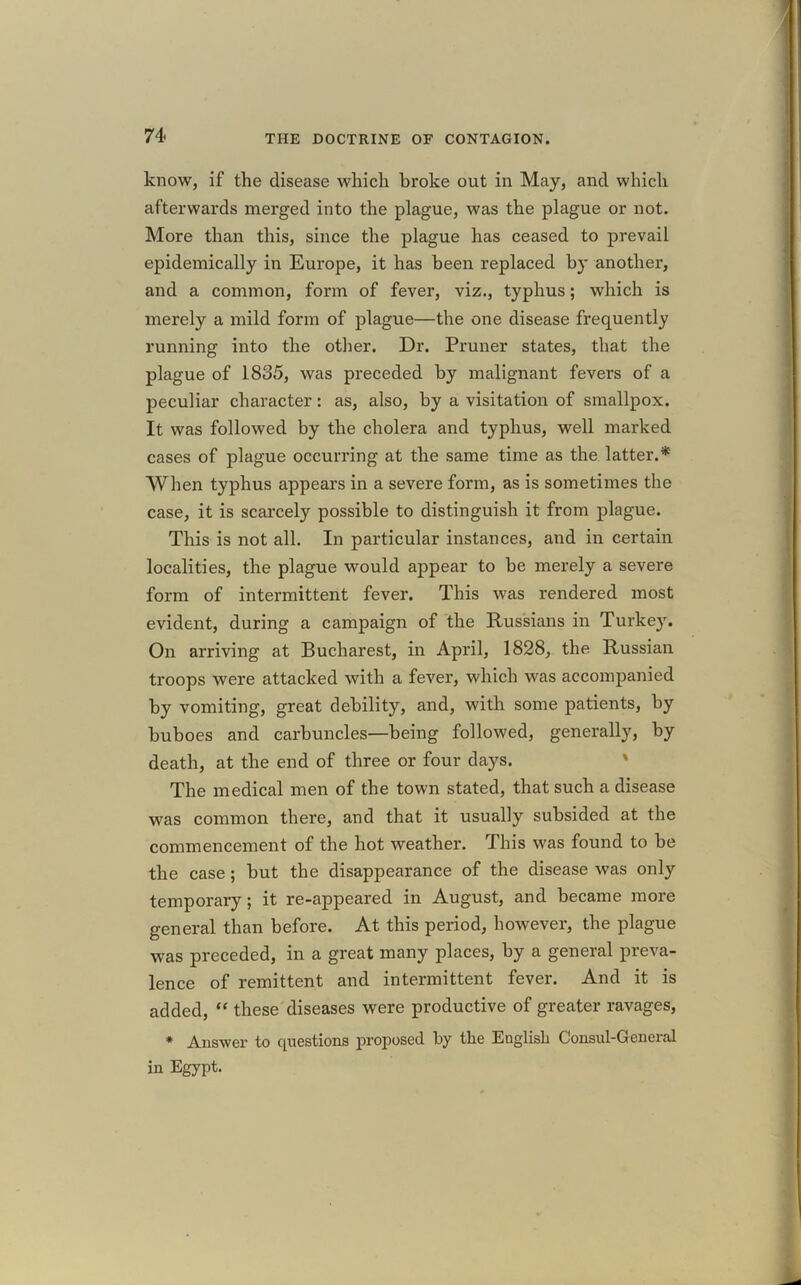 74- know, if the disease which broke out in May, and which afterwards merged into the plague, was the plague or not. More than this, since the plague has ceased to prevail epidemically in Europe, it has been replaced by another, and a common, form of fever, viz., typhus; which is merely a mild form of plague—the one disease frequently running into the other. Dr. Pruner states, that the plague of 1835, was preceded by malignant fevers of a peculiar character: as, also, by a visitation of smallpox. It was followed by the cholera and typhus, well marked cases of plague occurring at the same time as the latter.* When typhus appears in a severe form, as is sometimes the case, it is scarcely possible to distinguish it from plague. This is not all. In particular instances, and in certain localities, the plague would appear to be merely a severe form of intermittent fever. This was rendered most evident, during a campaign of the Russians in Turkey. On arriving at Bucharest, in April, 1828, the Russian troops were attacked with a fever, which was accompanied by vomiting, great debility, and, with some patients, by buboes and carbuncles—being followed, generally, by death, at the end of three or four days. The medical men of the town stated, that such a disease was common there, and that it usually subsided at the commencement of the hot weather. This was found to be the case ; but the disappearance of the disease was only temporary; it re-appeared in August, and became more general than before. At this period, however, the plague was preceded, in a great many places, by a general preva- lence of remittent and intermittent fever. And it is added, “ these diseases were productive of greater ravages, * Answer to questions proposed by the English Consul-General in Egypt.