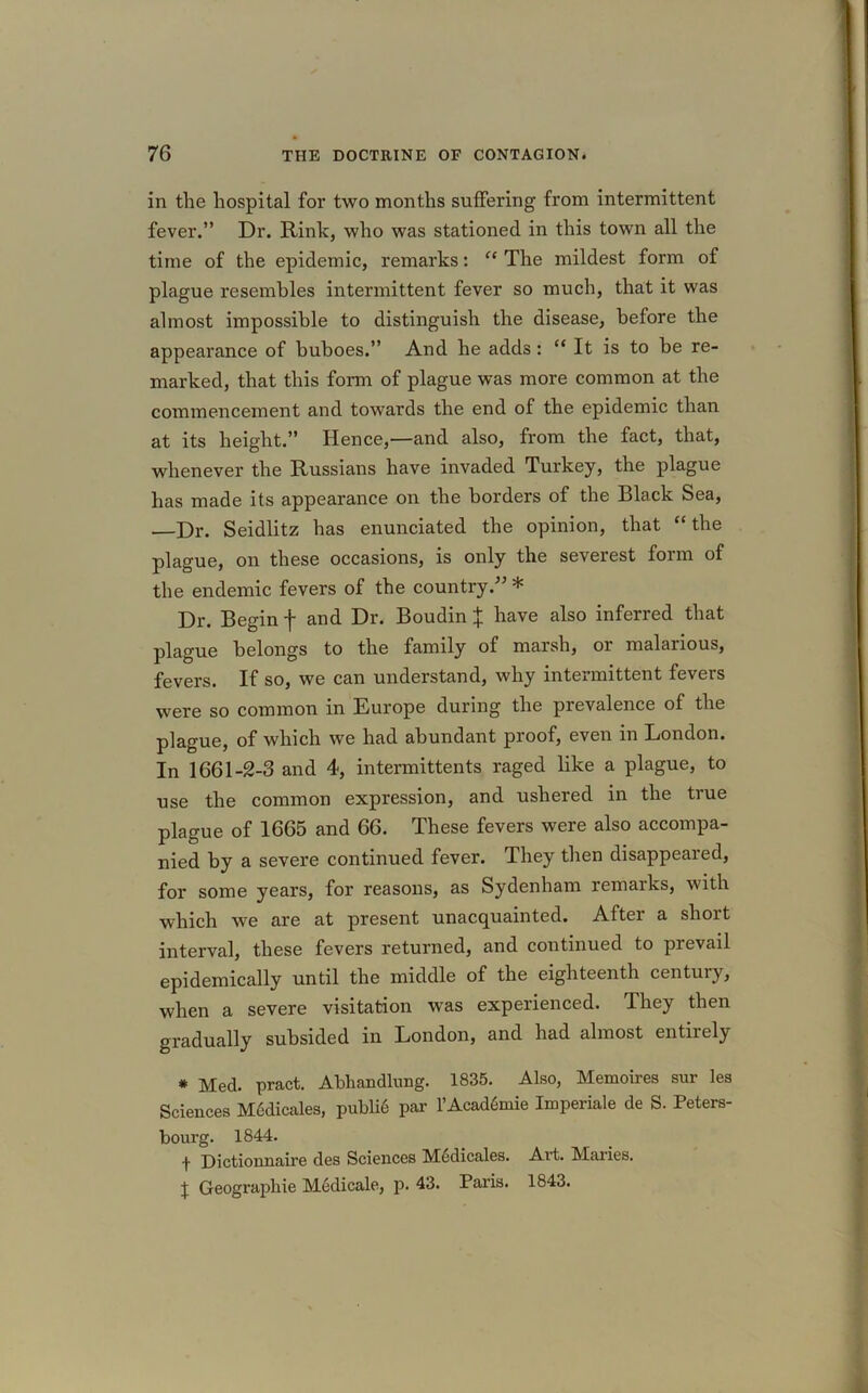 in the hospital for two months suffering from intermittent fever.” Dr. Rink, who was stationed in this town all the time of the epidemic, remarks: “ The mildest form of plague resembles intermittent fever so much, that it was almost impossible to distinguish the disease, before the appearance of buboes.” And he adds : “ It is to be re- marked, that this form of plague was more common at the commencement and towards the end of the epidemic than at its height.” Hence,—and also, from the fact, that, whenever the Russians have invaded Turkey, the plague has made its appearance on the borders of the Black Sea, —Dr. Seidlitz has enunciated the opinion, that “ the plague, on these occasions, is only the severest form of the endemic fevers of the country.” * Dr. Begin f and Dr. Boudin % have also inferred that plague belongs to the family of marsh, or malarious, fevers. If so, we can understand, why intermittent fevers were so common in Europe during the prevalence of the plague, of which we had abundant proof, even in London. In 1661-2-3 and 4, intermittents raged like a plague, to use the common expression, and ushered in the true plague of 1665 and 66. These fevers were also accompa- nied by a severe continued fever. They then disappeared, for some years, for reasons, as Sydenham remarks, with which we are at present unacquainted. After a short interval, these fevers returned, and continued to prevail epidemically until the middle of the eighteenth century, when a severe visitation was experienced. They then gradually subsided in London, and had almost entirely * Med. pract. Abhandlung. 1835. Also, Memoires sur les Sciences MMicales, publi6 par l’Acad&nie Imperiale de S. Peters- burg. 1844. f Dictionnaire des Sciences Medicates. Art. Maries. X Geograpkie M6dicale, p. 43. Paris. 1843.