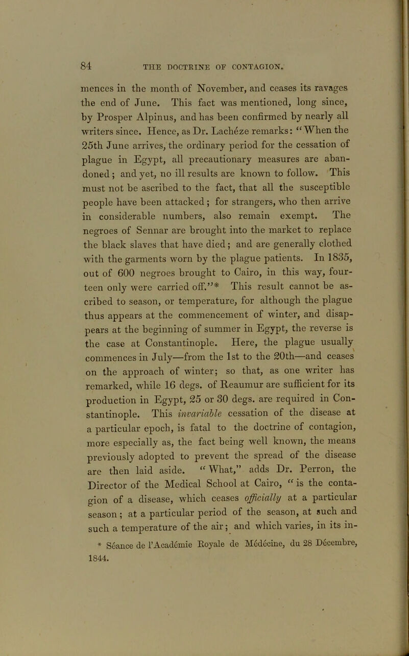 mences in the month of November, and ceases its ravages the end of June. This fact was mentioned, long since, by Prosper Alpinus, and has been confirmed by nearly all writers since. Hence, as Dr. Lacheze remarks: “When the 25th June arrives, the ordinary period for the cessation of plague in Egypt, all precautionary measures are aban- doned ; and yet, no ill results are known to follow. This must not be ascribed to the fact, that all the susceptible people have been attacked ; for strangers, who then arrive in considerable numbers, also remain exempt. The negroes of Sennar are brought into the market to replace the black slaves that have died; and are generally clothed with the garments worn by the plague patients. In 1835, out of 600 negroes brought to Cairo, in this way, four- teen only were carried off.”* This result cannot be as- cribed to season, or temperature, for although the plague thus appears at the commencement of winter, and disap- pears at the beginning of summer in Egypt, the reverse is the case at Constantinople. Here, the plague usually commences in July—from the 1st to the 20th—and ceases on the approach of winter; so that, as one writer has remarked, while 16 degs. of Reaumur are sufficient for its production in Egypt, 25 or 30 degs. are required in Con- stantinople. This invariable cessation of the disease at a particular epoch, is fatal to the doctrine of contagion, more especially as, the fact being well known, the means previously adopted to prevent the spread of the disease are then laid aside. “What,” adds Dr. Perron, the Director of the Medical School at Cairo, “ is the conta- gion of a disease, which ceases officially at a particular season; at a particular period of the season, at such and such a temperature of the air; and which varies, in its in- * Seance de l’Academie Royale de M6decine, du 28 Decembre, 1844.