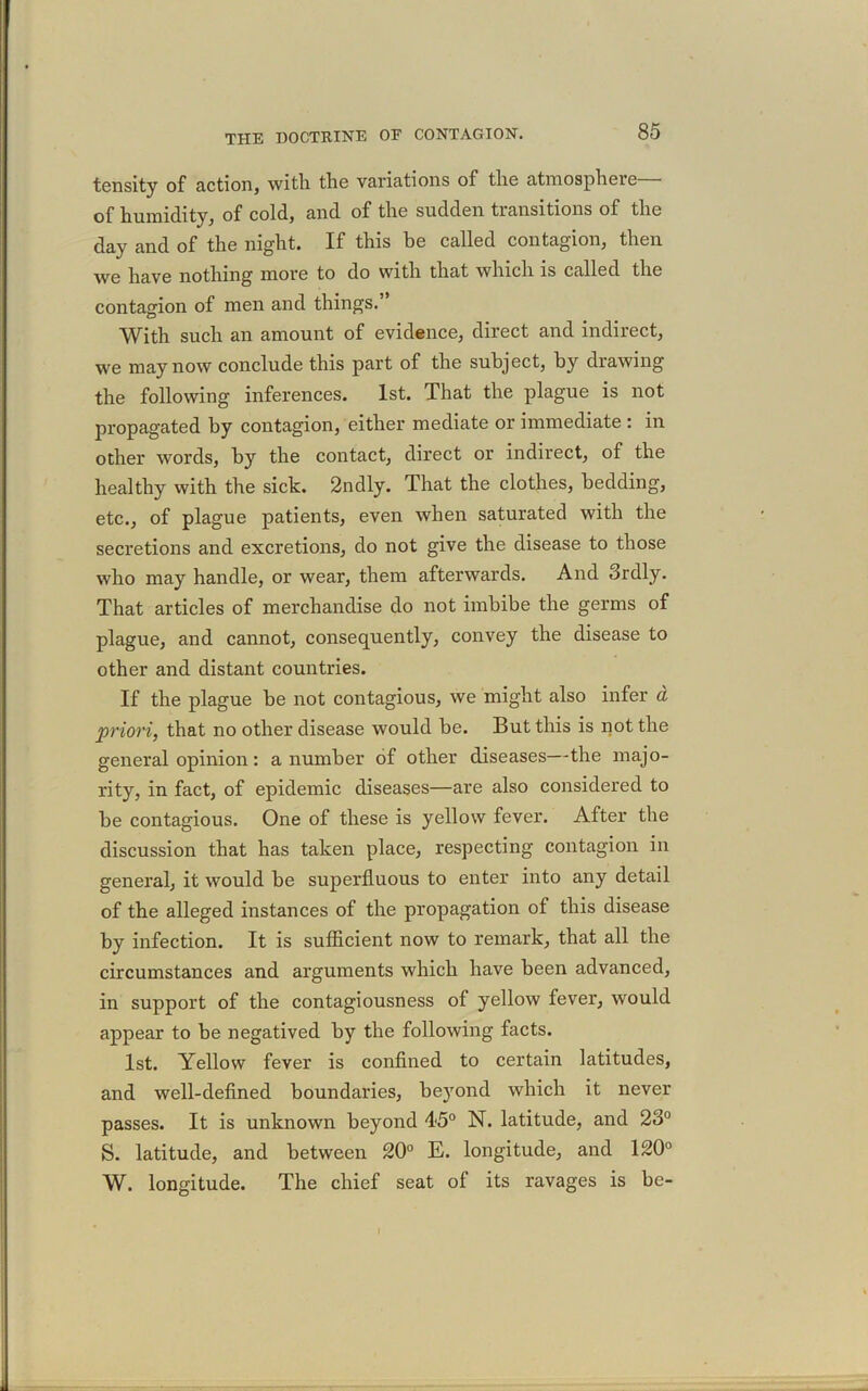 tensity of action, with the variations of the atmosphere of humidity, of cold, and of the sudden transitions of the day and of the night. If this be called contagion, then we have nothing more to do with that which is called the contagion of men and things.’ With such an amount of evidence, direct and indirect, we may now conclude this part of the subject, by drawing the following inferences. 1st. That the plague is not propagated by contagion, either mediate or immediate : in other words, by the contact, direct or indirect, of the healthy with the sick. 2ndly. That the clothes, bedding, etc., of plague patients, even when saturated with the secretions and excretions, do not give the disease to those who may handle, or wear, them afterwards. And Srdly. That articles of merchandise do not imbibe the germs of plague, and cannot, consequently, convey the disease to other and distant countries. If the plague be not contagious, we might also infer a priori, that no other disease would be. But this is not the general opinion: a number of other diseases—the majo- rity, in fact, of epidemic diseases—are also considered to be contagious. One of these is yellow fever. After the discussion that has taken place, respecting contagion in general, it would be superfluous to enter into any detail of the alleged instances of the propagation of this disease by infection. It is sufficient now to remark, that all the circumstances and arguments which have been advanced, in support of the contagiousness of yellow fever, would appear to be negatived by the following facts. 1st. Yellow fever is confined to certain latitudes, and well-defined boundaries, beyond which it never passes. It is unknown beyond 45° N. latitude, and 23° S. latitude, and between 20° E. longitude, and 120° W. longitude. The chief seat of its ravages is be-