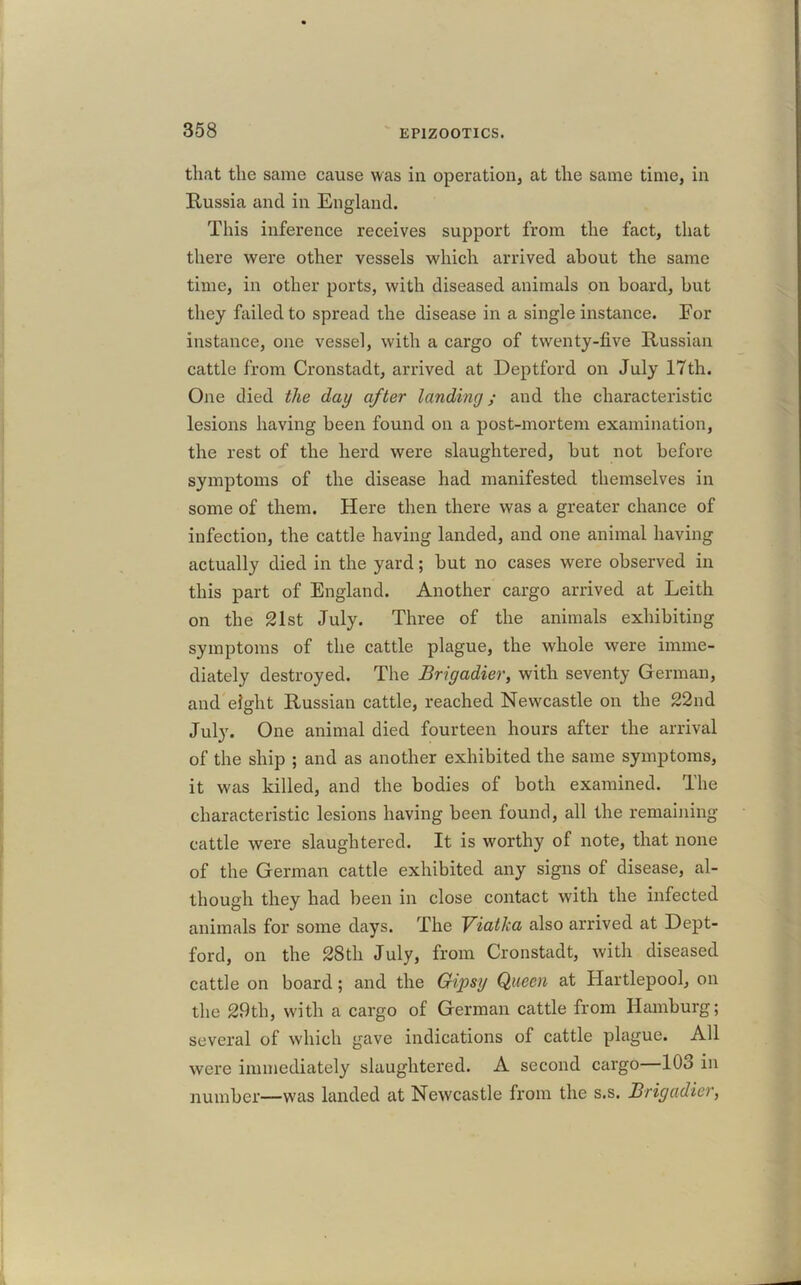 that the same cause was in operation, at the same time, in Hussia and in England. This inference receives support from the fact, that there were other vessels which arrived about the same time, in other ports, with diseased animals on board, but they failed to spread the disease in a single instance. For instance, one vessel, with a cargo of twenty-five Russian cattle from Cronstadt, arrived at Deptford on July 17th. One died the day after landing ; and the characteristic lesions having been found on a post-mortem examination, the rest of the herd were slaughtered, but not before symptoms of the disease had manifested themselves in some of them. Here then there was a greater chance of infection, the cattle having landed, and one animal having actually died in the yard; but no cases were observed in this part of England. Another cargo arrived at Leith on the 21st July. Three of the animals exhibiting symptoms of the cattle plague, the whole were imme- diately destroyed. The Brigadier, with seventy German, and eight Russian cattle, reached Newcastle on the 22nd July. One animal died fourteen hours after the arrival of the ship ; and as another exhibited the same symptoms, it was killed, and the bodies of both examined. The characteristic lesions having been found, all the remaining cattle were slaughtered. It is worthy of note, that none of the German cattle exhibited any signs of disease, al- though they had been in close contact with the infected animals for some days. The Viatica also arrived at Dept- ford, on the 28th July, from Cronstadt, with diseased cattle on board; and the Gipsy Queen at Hartlepool, on the 29tli, with a cargo of German cattle from Hamburg; several of which gave indications of cattle plague. All were immediately slaughtered. A second cargo—103 in number—was landed at Newcastle from the s.s. Brigadier,