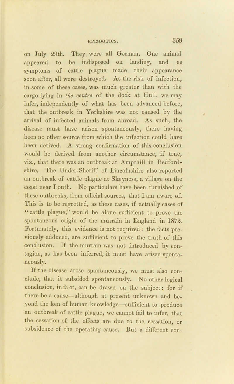 on July 29th. They, were all German. One animal appeared to be indisposed on landing, and as symptoms of cattle plague made their appearance soon after, all were destroyed. As the risk of infection, in some of these cases, was much greater than with the cargo lying in the centre of the dock at Hull, we may infer, independently of what has been advanced before, that the outbreak in Yorkshire was not caused by the arrival of infected animals from abroad. As such, the disease must have arisen spontaneously, there having- been no other source from which the infection could have been derived. A strong confirmation of this conclusion would be derived from another circumstance, if true, viz., that there was an outbreak at Ampthill in Bedford shire. The Under-Sheriff of Lincolnshire also reported an outbreak of cattle plague at Skeyness, a village on the coast near Louth. No particulars have been furnished of these outbreaks, from official sources, that I am aware of. This is to be regretted, as these cases, if actually cases of “ cattle plague,” would be alone sufficient to prove the spontaneous origin of the murrain in England in 1872, Fortunately, this evidence is not required : the facts jire- viously adduced, are sufficient to prove the truth of this conclusion. If the murrain was not introduced by con- tagion, as has been inferred, it must have arisen sponta- neously. If the disease arose spontaneously, we must also con- clude, that it subsided spontaneously. No other logical conclusion, in fact, can be drawn on the subject: for if there be a cause—although at present unknown and be- yond the ken of human knowledge—sufficient to produce an outbreak of cattle plague, we cannot fail to infer, that the cessation of the effects are due to the cessation, or subsidence of the operating cause. But a different con-