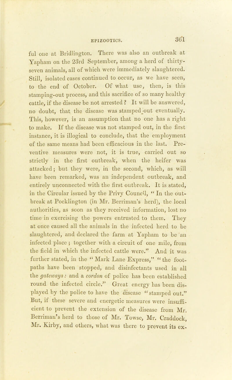 ful one at Bridlington. There was also an outbreak at Yapham on the 23rd September, among a herd of thirty- seven animals, all of which were immediately slaughtered. Still, isolated cases continued to occur, as we have seen, to the end of October. Of what use, then, is this stamping-out process, and this sacrifice of so many healthy cattle, if the disease be not arrested ? It will be answered, no doubt, that the disease was stampedjout eventually. This, however, is an assumption that no one has a right to make. If the disease was not stamped out, in the first instance, it is illogical to conclude, that the employment of the same means had been efficacious in the last. Pre- ventive measures were not, it is true, carried out so strictly in the first outbreak, when the heifer was attacked; but they were, in the second, which, as will have been remarked, was an independent outbreak, and entirely unconnected with the first outbreak. It is stated, in the Circular issued by the Privy Council, “ In the out- break at Pocklington (in Mr. Berriman’s herd), the local authorities, as soon as they received information, lost no time in exercising the powers entrusted to them. They at once caused all the animals in the infected herd to be slaughtered, and declared the farm at Yapham to be an infected place ; together with a circuit of one mile, from the field in which the infected cattle were.” And it was further stated, in the “ Mark Lane Express,” “ the foot- paths have been stopped, and disinfectants used in all the gateicays: and a cordon of police has been established round the infected circle.” Great energy has been dis- played by the police to have the disease “ stamped out.” But, if these severe and energetic measures were insuffi- cient to prevent the extension of the disease from Mr. Berriman’s herd to those of Mr. Towse, Mr. Craddock, Mr. Kirby, and others, what was there to prevent its ex-