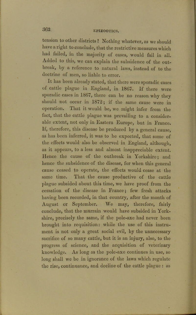 EPIZOOTICS. tension to other districts ? Nothing whatever, as we should have a right to conclude, that the restrictive measures which had failed, in the majority of cases, would fail in all. Added to this, we can explain the subsidence of the out- break, by a reference to natural laws, instead of to the doctrine of men, so liable to error. It lias been already stated, that there were sporadic cases of cattle plague in England, in 1867. If there were sporadic cases in 1867, there can be no reason why they should not occur in 1872; if the same cause were in operation. That it would be, we might infer from the fact, that the cattle plague was prevailing to a consider- able extent, not only in Eastern Europe, but in France. If, therefore, this disease be produced by a general cause, as has been inferred, it was to be expected, that some of the effects would also be observed in England, although, as it appears, to a less and almost inappreciable extent. Hence the cause of the outbreak in Yorkshire; and hence the subsidence of the disease, for when this general cause ceased to operate, the effects would cease at the same time. That the cause productive of the cattle plague subsided about this time, we have proof from the cessation of the disease in France; few fresh attacks having been recorded, in that country, after the month of August or September. VVe may, therefore, fairly conclude, that the murrain would have subsided in York- shire, precisely the same, if the pole-axe had never been brought into requisition: while the use of this instru- ment is not only a great social evil, by the unnecessary sacrifice of so many cattle, but it is an injury, also, to the progress of science, and the acquisition of veterinary knowledge. As long as the pole-axe continues in use, so long shall we be in ignorance of the laws which regulate the rise, continuance, and decline of the cattle plague : as