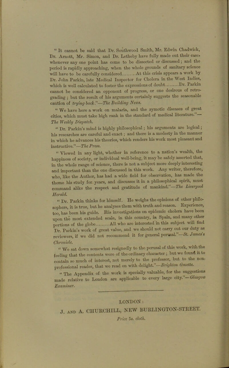 “ It cannot be said that Dr. Southwood Smith, Mr. Edwin Chadwick, Dr. Arnott, Mr. Simon, and Dr. Letheby have fully made out their casc> whenever any one point has come to be dissected or discussed; and the period is rapidly approaching, when the whole grounds of sanitary science will have to be carefully considered At this crisis appears a work by Dr. John Parkin, late Medical Inspector for Cholera in the West Indies, which is well calculated to foster the expressions of doubt... Dr. Parian cannot be considered an opponent of progress, or one desirous of retro- grading ; but the result of his arguments certainly suggests the seasonable caution of trying back.—The Building News. “ We have here a work on malaria, and the zymotic diseases of great cities, which must take high rank in the standard of medical literature. The Weekly Dispatch. “ Dr. Parkin’s mind is highly philosophical; his arguments are logical; his researches are careful and exact; and there is a modesty in the manner in which he advances his theories, which renders his work most pleasant and instructive.”—The Press. “ Viewed in any light, whether in reference to a nation’s wealth, the happiness of society, or individual well-being, it may be safely asserted that, in the whole range of science, there is not a subject more deeply interesting and important than the one discussed in this work. Any 'writer, therefore, who, like the Author, has had a wide field for observation, has made the theme his study for years, and discusses it in a philosophical spirit, must command alike the respect and gratitude of mankind.”—The Liverpool Herald. “ Dr. Parkin thinks for himself. He weighs the opinions of other philo- sophers, it is true, but he analyses them with truth and reason. Experience, too, has been his guide. His investigations on epidemic cholera have been upon the most extended scale, in this country, in Spain, and many other portions of the globe All who are interested in this subject will find Dr. Parkin’s work of great value, and we should not carry out our duty as reviewers, if we did not recommend it for general perusal” St. James s “ We sat down somewhat resignedly to the perusal of this work, with the feeling that the contents were of the ordinary character ; but we found it to contain so much of interest, not merely to the professor, but to the non- professional reader, that we read on with delight.”—Brighton Gazette. « The Appendix of the work is specially valuable, for the suggestions made relative to London are applicable to every large city.”- Glasgow J. AND A. CHURCHILL, NEW BURLINGTON-STREET. Chronicle. Examiner. LONDON: Price 5s. cloth. *