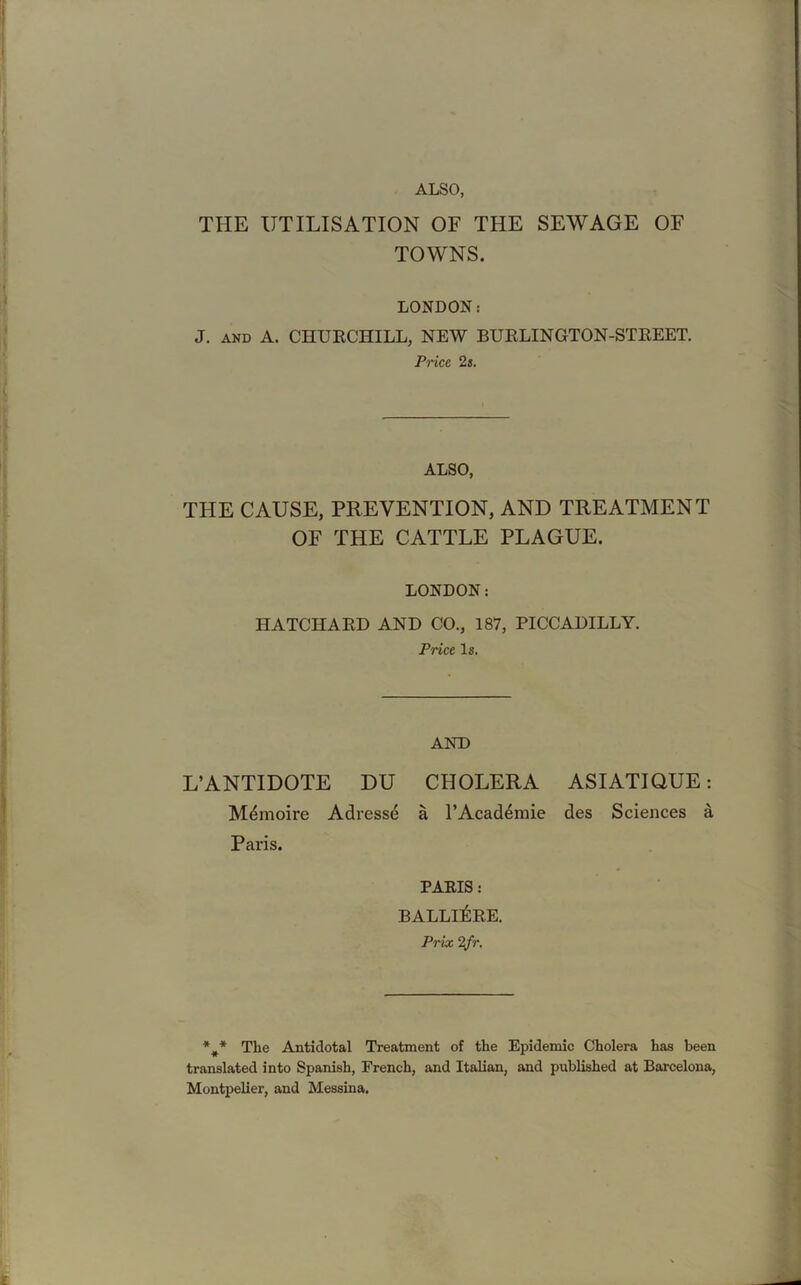 ALSO, THE UTILISATION OF THE SEWAGE OF TOWNS. LONDON: J. and A. CHURCHILL, NEW BURLINGTON-STREET. Price 2s. ALSO, THE CAUSE, PREVENTION, AND TREATMENT OF THE CATTLE PLAGUE. LONDON: HATCHARD AND CO., 187, PICCADILLY. Price Is. AND L’ANTIDOTE DU CHOLERA ASIATIQUE: Mdmoire Adresse a l’Acad^mie des Sciences a Paris. PARIS : BALLE&RE. Prix 2fr. *** The Antidotal Treatment of the Epidemic Cholera has been translated into Spanish, French, and Italian, and published at Barcelona, Montpelier, and Messina.