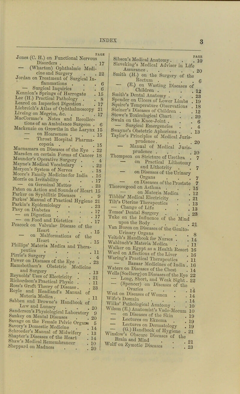 PAGE r Jones (C. II.) on Functional Nervous Disorders . . . .17 — (Wharton) Ophthalmic Medi- cine and Surgery . , 22 Jordan on Treatment of Surgical In- flammations . . .6 —_ Surgical Inquiries . . 6 Kennion’s Springs of Harrogate . 15 Lee (H.) Practical Pathology . . 8 Beared on Imperfect Digestion . . 17 Liebreicli’s Atlas of Ophthalmoscopy 21 Liveing on Megrim, &c. . . .17 MacCormac’s Notes and Recollec- tions of an Ambulance Surgeon . 6 Mackenzie on Growths in the Larynx 15 — on Hoarseness . . .15 — Throat Hospital Pharma- copceia . . . . 15 Maenamara on Diseases of the Eye . 22 Marsden on certain Forms of Cancer 18 Maunder’s Operative Surgery . 4 Mayne’s Medical Vocabulary . ’ 22 Meryon’s System of Nerves . . 18 Moore’s Family Medicine for India . 16 Morris on Irritability . . *17 — on Germinal Matter . . 23 Paton on Action and Sounds of Heart 15 Parker on Syphilitic Diseases . .9 Parkes’ Manual of Practical Hygiene 21 Parkin’s Epidemiology , , .23 Pavy on Diabetes . , .’ ’ ^7 — on Digestion . . ... 17 on Food and Dietetics . . 17 Peacock on Valvular Disease of the Heart . . . qg — on Malformations of the Heart . . . qg Phillips’ Materia Medica and Thera- peutics ... qq Pir rie’s Surgery . . _ ‘.4 Power on Diseases of the Eye . . 23 Ramsbotham’s Obstetric Medicine and Surgery . . , qg Reynolds’ Uses of Electricity . 21 Richardson’s Practical Physic . ] n Ross s Graft Theory of Disease . 23 Royle and Headland’s Manual of Materia Medica. . . _ qq Sabben and Browne’s Handbook of Law aud Lunacy . . £0 Sanderson’s Physiological Laboratory 9 Sankey on Mental Diseases . 20 Savage on the Female Pelvic Orounei 5 Savory’s Domestic Medicine Schroeder’s Manual of Midwifery Shapter’s Diseases of the Heart Shaw s Medical Remembrancer •Sheppard on Madness 14 13 14 10 20 • PAGE Sibson’s Medical Anatomy. . .10 Sieveking’s Medical Adviser in Life Assurance 20 Smith (II.) on the Surgery of the Rectum . . .6 (E.) on Wasting Diseases of Children . . . .12 Smith’s Dental Anatomy . . . 23 Spender on Ulcers of Lower Limbs . 19 Squire s Temperature Observations . 18 Steiner’s Diseases of Children . . 12 Stowe’s Toxicological Chart . . 20 Swain on the Knee-Joint . . .6 — Surgical Emergencies . . 4 Swayne’s Obstetric Aphorisms . . 13 Taylor’s Principles of Medical Juris- prudence. . . .20 — Manual of Medical Juris- prudence . . . .20 Thompson on Stricture of Urethra . 7 on Practical Lithotomy and Lithotrity . . 7 on Diseases of the Urinary Organs . , .7 — on Diseases of the Prostate 7 Ihorowgood on Asthma . . .15 .— on Materia Medica . 12 Tibbits* Medical Electricity . # 21 Tilt’s Uterine Therapeutics . , 13 — Change of Life . ’ ’ 13 Tomes’ Dental Surgery . . 23 Tukc on the Influence of the Mind upon the Body . . . 21 Van Buren on Diseases of the Genito-  Urinary Organs . . g \ eitch s Handbook for Nurses . . 14 Wahltuch’s Materia Medica n Walker on Egypt as a Health Resort 16 Yv ard on Affections of the Liver . 16 Waring’s Practical Therapeutics . H ~ Bazaar Medicines of India . 16 Waters on Diseases of the Chest . 14 Wells (Soelberg) on Diseases of the Eye 22 — Long, Short, and Weak Sight. 22 — (Spencer) on Diseases of the Ovaries . . . q^ West on Diseases of Women 14, Wife’s Domain . . . ‘ q4< V ilks Pathological Anatomy . qo Wilson (E.) Anatomist’s Vade-Mecum 10 — on Diseases of the Skin . 19 Lectures on Ekzema . . 19 Lectures on Dermatology 19 ~. (G-) Handbook of Hygiene .* 21 Winslows Obscure Diseases of the Brain and Mind . . 2l Wolff on Zymotic Diseases . . 23