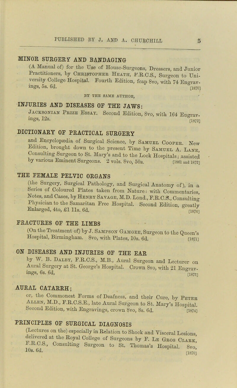 MINOR SURGERY AND BANDAGING (A Manual of) for tlie Use of House-Surgeons, Dressers, and Junior Practitioners, by Christopher Heath, P.R.C.S., Surgeon to Uni- versity College Hospital. Fourth Edition, fcap 8vo, with 74 Engrav- ings, 5s. 6d. [1870] BY THE SAME ATJTHOE, INJURIES AND DISEASES OF THE JAWS: Jacksonian Prize Essay. Second Edition, Svo, with 164 En°rav- ings, 12s. rl8721 DICTIONARY OF PRACTICAL SURGERY and Encyclopaedia of Surgical Science, by Samuel Cooper. New Edition, brought down to the present Time by Samuel A. Lane Consulting Surgeon to St. Mary’s and to the Lock Hospitals; assisted by various Eminent Surgeons. 2 vols. 8vo, 50s. [1861 and 1872] THE FEMALE PELVIC ORGANS (the Suigery, Surgical Pathology, and Surgical Anatomy of), in a Series of Coloured Plates taken from Nature: with Commentaries, Notes, and Cases, by Henry Savage, M.D. Loud., F.R.C.S., Consulting Physician to the Samaritan Free Hospital. Second Edition, oreatly Enlarged, 4to, £1 11s. 6d. & [1870] FRACTURES OF THE LIMBS (On the Treatment of) by J. Sampson Gamgee, Surgeon to the Queen’s Hospital, Birmingham. Svo, with Plates, 10s. 6d. [1871] ON DISEASES AND INJURIES OF THE EAR by W. B. Dalby, F.R.C.S., M.B., Aural Surgeon and Lecturer on Aural Surgery at St. George’s Hospital. Crown Svo, with 21 Engrav- ings, 6s. 6d. [*18731 AURAL CATARRH; or, the Commonest Forms of Deafness, and their Cure, by Peter Allen, M.D., F.R.C.S.E., late Aural Surgeon to St. Mary’s Hospital. Second Edition, with Engravings, crown Svo, 8s. 6d. [1874] PRINCIPLES OF SURGICAL DIAGNOSIS (Lectures on the) especially in Relation to Shock and Visceral Lesions delivered at the Royal College of Surgeons by F. Le Gros Clark' l.R.C.S, Consulting Surgeon to St. Thomas’s Hospital. Svo,’