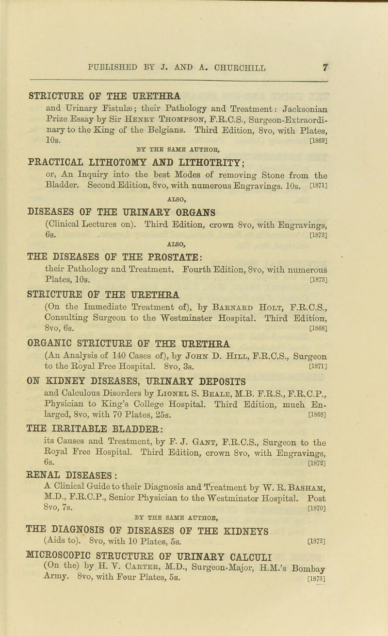 STRICTURE OF THE URETHRA and Urinary Fistulas; tlieir Pathology and Treatment: Jacksonian Prize Essay by Sir Henry Thompson, F.R.C.S., Surgeon-Extraordi- nary to the King of the Belgians. Third Edition, 8vo, with Plates, 10s. [1869] BY THE SAME AUTHOR, PRACTICAL LITHOTOMY AND LITHOTRITY; or, An Inquiry into the best Modes of removing Stone from the Bladder. Second Edition, 8vo, with numerous Engravings. 10s. [1871] ALSO, DISEASES OF THE URINARY ORGANS (Clinical Lectures on). Third Edition, crown 8vo, with Engravings, 6s. [1872] ALSO, THE DISEASES OF THE PROSTATE: their Pathology and Treatment. Fourth Edition, 8vo, with numerous Plates, 10s. [1873] STRICTURE OF THE URETHRA (On the Immediate Treatment of), by Barnard Holt, F.R.C.S., Consxxlting Surgeon to the Westminster Hospital. Third Edition, 8vo, 6s. [1868] ORGANIC STRICTURE OF THE URETHRA (An Analysis of 140 Cases of), by John D. Hill, F.R.C.S., Surgeon to the Royal Free Hospital. 8vo, 3s. [1871] ON KIDNEY DISEASES, URINARY DEPOSITS and Calculous Disorders by Lionel S. Beale, M.B. F.R.S., F.R.C.P., Physician to King’s College Hospital. Third Edition, much En- larged, 8vo, with 70 Plates, 25s. [1868] THE IRRITABLE BLADDER: its Causes and Treatment, by F. J. Gant, F.R.C.S., Surgeon to the Royal Free Hospital. Third Edition, crown 8vo, with Engravings, 6s. [1872] RENAL DISEASES: A Clinical Guide to their Diagnosis and Treatment by W. R. Basham, M.D., F.R.C.P., Senior Physician to the Westminster Hospital. Post 8vo, 7s. [1870] BY THE SAME AUTHOR, THE DIAGNOSIS OF DISEASES OF THE KIDNEYS (Aids to). 8vo, with 10 Plates, 5s. [1872] MICROSCOPIC STRUCTURE OF URINARY CALCULI (On the) by H. Y. Carter, M.D., Surgeon-Major, H.M.’s Bombay Army. 8vo, with Four Plates, 5s. [1873]