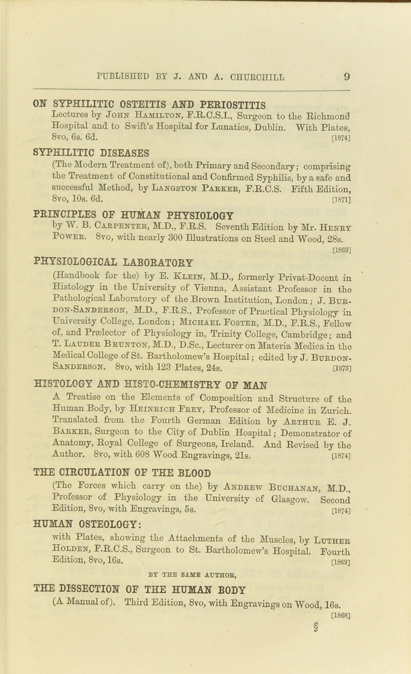 ON SYPHILITIC OSTEITIS AND PERIOSTITIS Lectures by John Hamilton, F.R.C.S.I., Surgeon to the Richmond Hospital and to Swift’s Hospital for Lunatics, Dublin. With Plates, Svo, 6s. 6d. [1874] SYPHILITIC DISEASES (The Modern Treatment of), both Primary and Secondary; comprising the Treatment of Constitutional and Confirmed Syphilis, by a safe and successful Method, by Langston Parker, F.R.C.S. Fifth Edition, Svo, 10s. 6d. [1871] PRINCIPLES OF HITMAN PHYSIOLOGY by W. B. Carpenter, M.D., F.R.S. Seventh Edition by Mr. Henry Power. Svo, with nearly 300 Illustrations on Steel and Wood, 28s. [18G9] PHYSIOLOGICAL LABORATORY (Handbook for the) by E. Klein, M.D., formerly Privat-Doeent in Histology in the University of Yienna, Assistant Professor in the Pathological Laboratory of the Brown Institution, London; J. Bur- don-Sanderson, M.D., F.R.S., Professor of Practical Physiology in University College, London; Michael Foster, M.D., F.R.S., Fellow of, and Praslector of Physiology in, Trinity College, Cambridge; and T. Lauder Brunton, M.D., D.Sc., Lecturer on Materia Medica in the Medical College of St. Bartholomew’s Hospital; edited by J. Burdon- Sanderson. Svo, with 123 Plates, 24s. [1873] HISTOLOGY AND EISTO-CHEMISTRY OF MAN A Treatise on the Elements of Composition and Structure of the Human Body, by Heinrich Frey, Professor of Medicine in Zurich. Translated from the Fourth German Edition by Arthur E. J. Barker, Surgeon to the City of Dublin Hospital; Demonstrator of Anatomy, Royal College of Surgeons, Ireland. And Revised by the Author. 8vo, with 608 Wood Engravings, 21s. [1874] THE CIRCULATION OF THE BLOOD (The Forces which carry on the) by Andrew Buchanan, M.D., Professor of Physiology in the University of Glasgow. Second Edition, 8vo, with Engravings, 5s. [1874] HUMAN OSTEOLOGY: with Plates, showing the Attachments of the Muscles, by Luther Holden, F.R.C.S., Surgeon to St. Bartholomew’s Hospital. Fourth Edition, 8vo, 16s. [18G9] BY THE SAME AUTHOR, THE DISSECTION OF THE HUMAN BODY (A Manual of). Third Edition, 8vo, with Engravings on Wood, 16s. [18G8] §