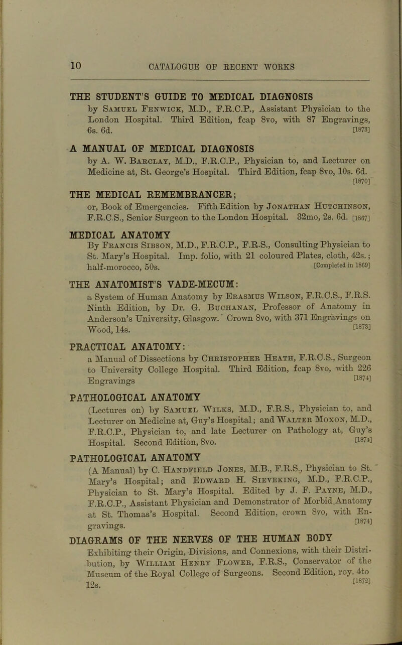 THE STUDENT’S GUIDE TO MEDICAL DIAGNOSIS by Samuel Fenwick, M.D., F.R.C.P., Assistant Physician to the London Hospital. Third Edition, fcap 8vo, with 87 Engravings, 6s. 6d. 0873] A MANUAL OF MEDICAL DIAGNOSIS by A. W. Barclay, M.D., F.R.C.P., Physician to, and Lecturer on Medicine at, St. George’s Hospital. Third Edition, fcap 8vo, 10s. 6d. [1870] THE MEDICAL REMEMBRANCER; or, Book of Emergencies. Fifth Edition by Jonathan Hutchinson, F.R.C.S., Senior Surgeon to the London Hospital. 32mo, 2s. 6d. [i8G7] MEDICAL ANATOMY By Francis Sibson, M.D., F.R.C.P., F.R.S., Consulting Physician to St. Mary’s Hospital. Imp. folio, with 21 coloured Plates, cloth, 42s.; half-moi'OCCO, 50s. [Completed in 18G9] THE ANATOMIST’S VADE-MECUM: a System of Human Anatomy by Erasmus Wilson, F.R.C.S., F.R.S. Ninth Edition, by Dr. G. Buchanan, Professor of Anatomy in Anderson’s University, Glasgow. Crown 8vo, with 371 Engravings on Wood, 14s. [1873] PRACTICAL ANATOMY: a Manual of Dissections by Christopher Heath, F.R.C.S., Surgeon to University College Hospital. Third Edition, fcap 8vo, with 226 Engravings *-187'^ PATHOLOGICAL ANATOMY (Lectures on) by Samuel Wilks, M.D., F.R.S., Physician to, and Lecturer on Medicine at, Guy’s Hospital; and Walter Moxon, M.D., F.R.C.P., Physician to, and late Lecturer on Pathology at, Guy’s Hospital. Second Edition, 8vo. [187'^ PATHOLOGICAL ANATOMY (A Manual) by C. Handfield Jones, M.B., F.R.S., Physician to St. Mary’s Hospital; and Edward H. Sieveking, M.D., F.R.C.P., Physician to St. Mary’s Hospital. Edited by J. F. Payne, M.D., F.R.C.P., Assistant Physician and Demonstrator of Morbid Anatomy at St. Thomas’s Hospital. Second Edition, crown 8vo, with En- [1874] gravings. DIAGRAMS 0E THE NERVES OF THE HUMAN BODY Exhibiting their Origin, Divisions, and Connexions, with their Distri- bution, by William Henry Flower, F.R.S., Conservator of the Museum of the Royal College of Surgeons. Second Edition, roy. 4to