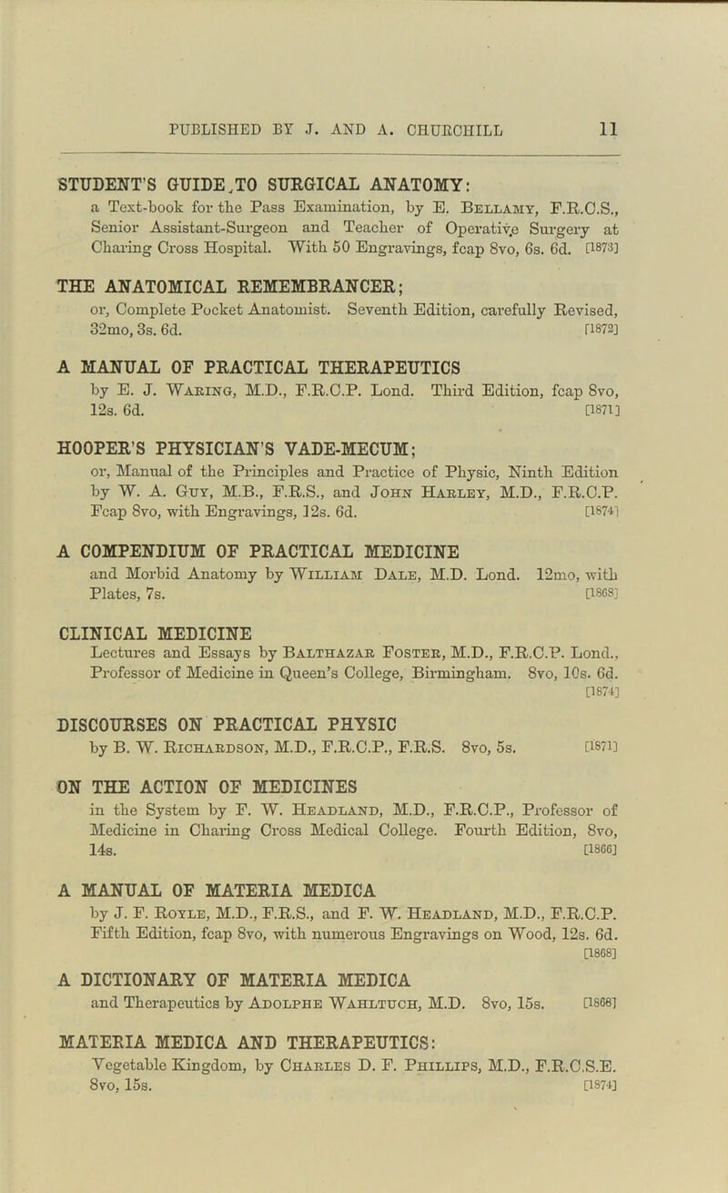 STUDENT’S GUIDE.TO SURGICAL ANATOMY: a Text-book for tbe Pass Examination, by E. Bellamy, F.R.C.S., Senior Assistant-Surgeon and Teacber of Operative Surgery at Charing Cross Hospital. With 50 Engravings, fcap 8vo, 6s. 6d. [1873] THE ANATOMICAL EEMEMBRANCEE; or. Complete Pocket Anatomist. Seventh Edition, carefully Revised, 32mo, 3s. 6d. [1872] A MANUAL OE PRACTICAL THERAPEUTICS by E. J. Waking, M.D., F.R.C.P. Lond. Third Edition, fcap 8vo, 12s. 6d. [1871] HOOPER’S PHYSICIAN’S VADE-MECUM; or, Manual of the Principles and Practice of Physic, Ninth Edition by W. A. Guy, M.B., F.R.S., and John Harley, M.D., F.R.C.P. Fcap 8vo, with Engravings, 12s. 6d. [1874] A COMPENDIUM OF PRACTICAL MEDICINE and Morbid Anatomy by William Dale, M.D. Lond. 12mo, with Plates, 7s. [1SGS] CLINICAL MEDICINE Lectures and Essays by Balthazar Foster, M.D., F.R.C.P. Lond., Professor of Medicine in Queen’s College, Birmingham. 8vo, 10s. 6d. [1874] DISCOURSES ON PRACTICAL PHYSIC by B. W. Richardson, M.D., F.R.C.P., F.R.S. 8vo, 5s. U‘87i] ON THE ACTION OE MEDICINES in the System by F. W. Headland, M.D., F.R.C.P., Professor of Medicine in Charing Cross Medical College. Fourth Edition, 8vo, 14s. [1866] A MANUAL OE MATERIA MEDICA by J. F. Royle, M.D., F.R.S., and F. W. Headland, M.D., F.R.C.P. Fifth Edition, fcap 8vo, with numerous Engravings on Wood, 12s. 6d. [1868] A DICTIONARY OE MATERIA MEDICA and Therapeutics by Adolphe Wahltuch, M.D. 8vo, 15s. [1868] MATERIA MEDICA AND THERAPEUTICS: Vegetable Kingdom, by Charles D. F. Phillips, M.D., F.R.C.S.E. 8vo, 15s. [1S74]