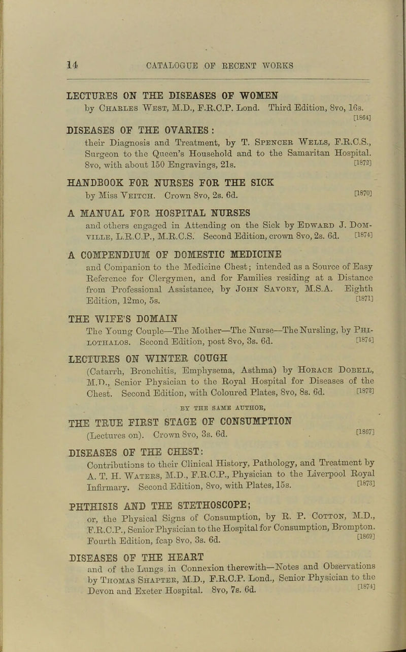 LECTURES ON THE DISEASES OF WOMEN by Charles West, M.D., F.R.C.P. Lond. Third Edition, 8vo, 16s. [16643 DISEASES OF THE OVARIES : their Diagnosis and Treatment, by T. Spencer Wells, F.R.C.S., Surgeon to the Queen’s Household and to the Samaritan Hospital. 8vo, -with about 150 Engravings, 21s. 0872] HANDBOOK FOR NURSES FOR THE SICK by Miss Veitch. Crown 8vo, 2s. 6d. [1870] A MANUAL FOR HOSPITAL NURSES and others engaged in Attending on the Sick by Edward J. Dom- yille, L.R.C.P., M.R.C.S. Second Edition, crown 8vo, 2s. 6d. P8H] A COMPENDIUM OF DOMESTIC MEDICINE and Companion to the Medicine Chest; intended as a Source of Easy Reference for Clergymen, and for Families residing at a Distance from Professional Assistance, by John Savory, M.S.A. Eighth Edition, 12mo, 5s. 0871] THE WIFE’S DOMAIN The Young Couple—The Mother—The Nurse—The Nursling, by Phi- lothalos. Second Edition, post 8vo, 3s. 6d. [1874] LECTURES ON WINTER COUGH (Catarrh, Bronchitis, Emphysema, Asthma) by Horace Dobell, M.D., Senior Physician to the Royal Hospital for Diseases of the Chest. Second Edition, with Coloured Plates, 8vo, 8s. 6d. 0872] BY THE SAME AUTHOR, THE TRUE FIRST STAGE OF CONSUMPTION (Lectures on). Crown Svo, 3s. fid. [1867] DISEASES OF THE CHEST: Contributions to their Clinical History, Pathology, and Treatment by A. T. H. Waters, M.D., F.R.C.P., Physician to the Liverpool Royal Infirmary. Second Edition, Svo, with Plates, 15s. PHTHISIS AND THE STETHOSCOPE; or, the Physical Signs of Consumption, by R. P. Cotton, M.D., F.R.C.P., Senior Physician to the Hospital for Consumption, Brompton. Fourth Edition, fcap Svo, 3s. 6d. [18G9] DISEASES OF THE HEART and of the Lungs in Connexion therewith—Notes and Observations by Thomas Shapter, M.D., F.R.C.P. Lond., Senior Physician to the Devon and Exeter Hospital. Svo, 7s. fid.