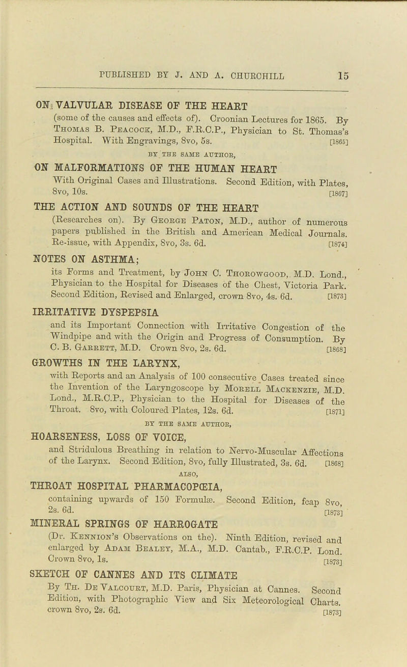 ON, VALVULAR DISEASE OF THE HEART (some of the causes and effects of). Croonian Lectures for 1865. By Thomas B. Peacock, M.D., F.R.C.P., Physician to St. Thomas’s Hospital. With Engravings, 8vo, 5s. [1865] BY THE SAME AUTHOR, ON MALFORMATIONS OF THE HUMAN HEART With Original Oases and Illustrations. Second Edition, with Plates, Svo, 10s. [1807] THE ACTION AND SOUNDS OF THE HEART (Researches on). By George Paton, M.D., author of numerous papers published in the British and American Medical Journals. Re-issue, with Appendix, Svo, 3s. 6d. [1874] NOTES ON ASTHMA; its Forms and Treatment, by John 0. Thorowgood, M.D. Bond., Physician to the Hospital for Diseases of the Chest, Victoria Park. Second Edition, Revised and Enlarged, crown 8vo, 4s. 6d. [1873] IRRITATIVE DYSPEPSIA and its Important Connection with Irritative Congestion of the Windpipe and with the Origin and Progress of Consumption. By C. B. Garrett, M.D. Crown 8vo, 2s. 6d. [1868] GROWTHS IN THE LARYNX, with Reports and an Analysis of 100 consecutive Cases treated since the Invention of the Laryngoscope by Morell Mackenzie, M.D. Lond., M.R.C.P., Physician to the Hospital for Diseases of the Throat. Svo, with Coloured Plates, 12s. 6d. [1871] BY THE SAME AUTHOR, HOARSENESS, LOSS 0E VOICE, and Stridulous Breathing in relation to Nervo-Muscular Affections of the Larynx. Second Edition, 8vo, fully Illustrated, 3s. 6d. [1868] AISO, THROAT HOSPITAL PHARMACOPEIA, containing upwards of 150 Formulae. Second Edition, fcap 8vo 2s. 6d. [1873] MINERAL SPRINGS OF HARROGATE (Dr. Kennion’s Observations on the). Ninth Edition, revised and enlarged by Adam Bealet, M.A., M.D. Cantab., F.R.C.P. Lond. Crown 8vo, Is. [IS733 SKETCH OF CANNES AND ITS CLIMATE By Th. De Valcourt, M.D. Paris, Physician at Cannes. Second Edition, with Photographic View and Six Meteorological Charts, crown Svo, 2s. 6d. [I873]