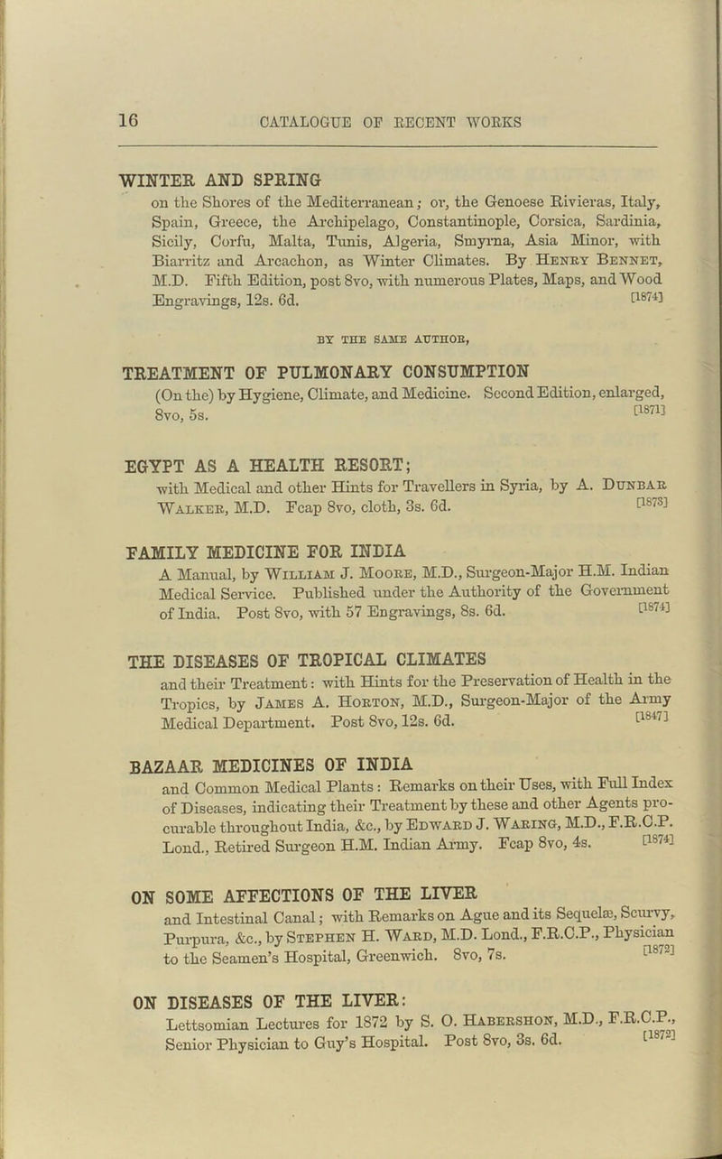 WINTER AND SPRING on the Shores of the Mediterranean; or, the Genoese Rivieras, Italy, Spain, Greece, the Archipelago, Constantinople, Corsica, Sardinia, Sicily, Corfu, Malta, Tunis, Algeria, Smyrna, Asia Minor, with Biarritz and Arcachon, as Winter Climates. By Henry Bennet, M.D. Fifth Edition, post 8vo, with numerous Plates, Maps, and Wood Engravings, I2s. 6d. [1874] BY THE SAME AUTHOR, TREATMENT OF PULMONARY CONSUMPTION (On the) by Hygiene, Climate, and Medicine. Second Edition, enlarged, 8vo, 5s. [1871] EGYPT AS A HEALTH RESORT; with Medical and other Hints for Travellers in Syria, by A. Dunbar Walker, M.D. Fcap 8vo, cloth, 3s. 6d. t187'^ FAMILY MEDICINE FOR INDIA A Manual, by William J. Moore, M.D., Surgeon-Major H.M. Indian Medical Service. Published under the Authority of the Government of India. Post 8vo, with 57 Engravings, 8s. 6d. [1S74] THE DISEASES OF TROPICAL CLIMATES and their Treatment: with Hints for the Preservation of Health in the Tropics, by James A. Horton, M.D., Surgeon-Major of the Army Medical Department. Post 8vo, 12s. 6d. '-18'17] BAZAAR MEDICINES OF INDIA and Common Medical Plants: Remarks on their Uses, with Full Index of Diseases, indicating their Treatment by these and other Agents pro- curable throughout India, &c., by Edward J. Waring, M.D., F.R.C.P. Lond., Retired Surgeon H.M. Indian Army. Fcap 8vo, 4s. [1S74] ON SOME AFFECTIONS OF THE LIVER and Intestinal Canal; with Remarks on Ague and its Sequela?, Scuivy, Purpura, &c., by Stephen H. Ward, M.D. Lond., F.R.C.P., Physician to the Seamen’s Hospital, Greenwich. Svo, 7s. ON DISEASES OF THE LIVER: Lettsomian Lectures for 1872 by S. O. Habershon, M.D., F.R.C.P., Senior Physician to Guy’s Hospital. Post Svo, os. 6d.