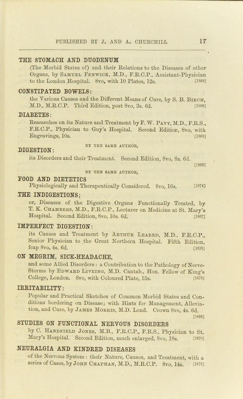 THE STOMACH AND DUODENUM (The Morbid States of) and their Relations to the Diseases of other Organs, by Samuel Fenwick, M.D., F.R.C.P., Assistant-Physician to the London Hospital. 8vo, with 10 Plates, 12s. [1888] CONSTIPATED BOWELS: the Yarious Causes and the Different Means of Cure, by S. B. Birch, M.D., M.R.C.P. Third Edition, post 8vo, 3s. 6d. [18G8] DIABETES: Researches on its Nature and Treatment by F. W. Pavy, M.D., F.R.S., F.R.C.P., Physician to Guy’s Hospital. Second Edition, 8vo, with Engravings, 10s. [18G8] BY TEE SAME AUTHOR, DIGESTION: its Disorders and their Treatment. Second Edition, 8vo, 8s. 6d. [1869] BY THE SAME AETHOE, FOOD AND DIETETICS Physiologically and Therapeutically Considered. 8vo, 16s. CWH THE INDIGESTIONS; or, Diseases of the Digestive Organs Functionally Treated, by T. K. Chambers, M.D., F.R.C.P., Lecturer on Medicine at St. Mary’s Hospital. Second Edition, 8vo, 10s. 6d. [1867] IMPERFECT DIGESTION: its Causes and Treatment by Arthur Leared, M.D., F.R.C.P., Senior Physician to the Great Northern Hospital. Fifth Edition, fcap 8vo, 4s. 6d. [1870] ON MEGRIM, SICK-HEADACHE, and some Allied Disorders : a Contribution to the Pathology of Nerve- Storms by Edward Liveing, M.D. Cantab., Hon. Fellow of King’s College, London. 8vo, with Coloured Plate, 15s. [1873] IRRITABILITY: Popular and Practical Sketches of Common Morbid States and Con- ditions bordering on Disease; with Hints for Management, Allevia- tion, and Cure, by James Morris, M.D. Lond. Crown 8vo, 4s. 6d. [18G8] STUDIES ON FUNCTIONAL NERVOUS DISORDERS by C. Handfield Jones, M.B., F.R.C.P., F.R.S., Physician to St. Mary’s Hospital. Second Edition, much enlarged, 8vo, 18s. [1870] NEURALGIA AND KINDRED DISEASES of the Nervous System : their Nature, Causes, and Treatment, with a series of Cases, by John Chapman, M.D., M.R.C.P. 8vo, 14s. [1878]