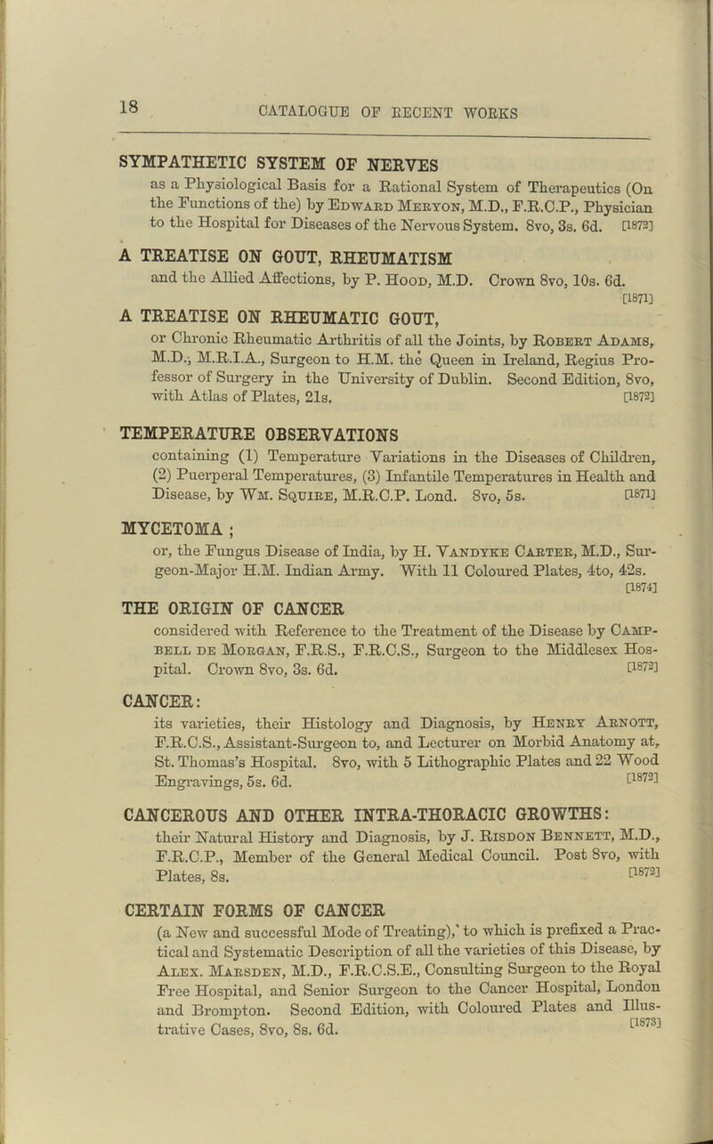 SYMPATHETIC SYSTEM OF NERVES as a Physiological Basis for a Rational System of Therapeutics (On the Functions of the) by Edward Meryon, M.D., F.R.C.P., Physician to the Hospital for Diseases of the Nervous System. 8vo, 3s. 6d. 0872] A TREATISE ON GOUT, RHEUMATISM and the Allied Affections, by P. Hood, M.D. Crown 8vo, 10s. 6d. [1871] A TREATISE ON RHEUMATIC GOUT, or Chronic Rheumatic Arthritis of all the Joints, by Robert Adams, M.D.i M.R.I.A., Surgeon to H.M. the Queen in Ireland, Regius Pro- fessor of Surgery in the University of Dublin. Second Edition, 8vo, with Atlas of Plates, 21s. 0872] TEMPERATURE OBSERVATIONS containing (1) Temperature Variations in the Diseases of Children, (2) Puerperal Temperatures, (3) Infantile Temperatures in Health and Disease, by Wm. Squire, M.R.C.P. Lond. 8vo, 5s. 0871] MYCETOMA ; or, the Fungus Disease of India, by H. Vandyke Carter, M.D., Sur- geon-Major H.M. Indian Army. With 11 Coloured Plates, 4to, 42s. [1871] THE ORIGIN OF CANCER considered with Reference to the Treatment of the Disease by Camp- bell de Morgan, F.R.S., F.R.C.S., Surgeon to the Middlesex Hos- pital. Crown 8vo, 3s. 6d. I1872! CANCER: its varieties, their Histology and Diagnosis, by Henry Arnott, F.R.C.S., Assistant-Surgeon to, and Lecturer on Morbid Anatomy at, St. Thomas’s Hospital. 8vo, with 5 Lithographic Plates and 22 Wood Engravings, 5s. 6d. [1872] CANCEROUS AND OTHER INTRA-THORACIC GROWTHS: their Natural History and Diagnosis, by J. Risdon Bennett, M.D., F.R.C.P., Member of the General Medical Council. Post 8vo, with Plates, 8s. [1872] CERTAIN FORMS OF CANCER (a New and successful Mode of Treating),' to which is prefixed a Prac- tical and Systematic Description of all the varieties of this Disease, by Alex. Marsden, M.D., F.R.C.S.E., Consulting Surgeon to the Royal Free Hospital, and Senior Surgeon to the Cancer Hospital, London and Brompton. Second Edition, with Coloured Plates and Illus- trative Cases, 8vo, 8s. 6d. !'1S73'*