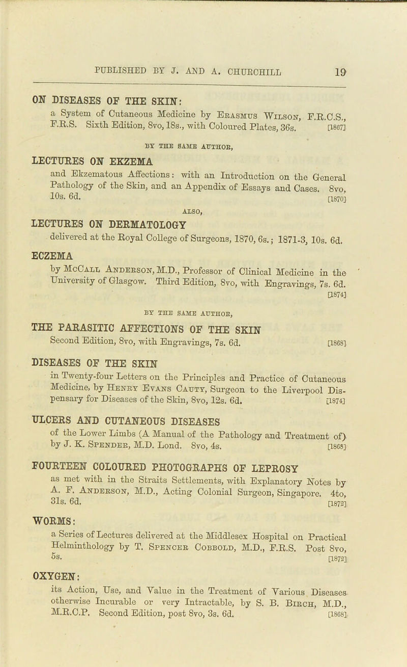 ON DISEASES OE THE SKIN: a System of Cutaneous Medicine by Erasmus Wilson, F.R.C.S. F.R.S. Sixth Edition, 8vo, 18s., with Coloured Plates, 36s. [1867] BY THE SAME AUTHOR, LECTURES ON EKZEMA and Ekzematous Affections: with an Introduction on the General Pathology of the Skin, and an Appendix of Essays and Cases. 8vo, 10s. 6d. [1870] ALSO, LECTURES ON DERMATOLOGY delivered at the Royal College of Surgeons, 1870, 6s.; 1871-3, 10s. 6d. ECZEMA by McCall Anderson, M.D., Professor of Clinical Medicine in the Univei sity of Glasgow. Third Edition, 8vo, with Engravings, 7s. 6d. CL874] BY THE SAME AUTHOR, THE PARASITIC AFFECTIONS OF THE SKIN Second Edition, 8vo, with Engravings, 7s. 6d. [1868] DISEASES OF THE SKIN in Twenty-four Letters on the Principles and Practice of Cutaneous Medicine, by Henry Evans Cauty, Surgeon to the Liverpool Dis- pensary for Diseases of the Skin, 8vo, 12s. 6d. [1874] ULCERS AND CUTANEOUS DISEASES of the Lower Limbs (A Manual of the Pathology and Treatment of) by J. K. Spender, M.D. Lond. 8vo, 4s. [1868] FOURTEEN COLOURED PHOTOGRAPHS OF LEPROSY as met with in the Straits Settlements, with Explanatory Notes by A. F. Anderson, M.D., Acting Colonial Surgeon, Singapore. 4to, 31s. 6d. [1872] WORMS: a Series of Lectures delivered at the Middlesex Hospital on Practical Helminthology by T. Spencer Cobbold, M.D., F.R.S. Post 8vo, 5s. [1872] OXYGEN: its Action, Use, and Value in the Treatment of Various Diseases otherwise Incurable or very Intractable, by S. B. Birch, M.D., M.R.C.P. Second Edition, post 8vo, 3s. 6d. [1868]