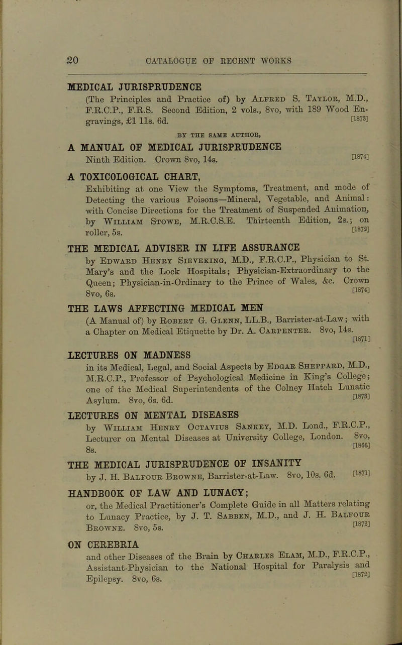 MEDICAL JURISPRUDENCE (The Principles and Practice of) by Alfred S. Taylor, M.D., F.R.C.P., F.R.S. Second Edition, 2 vols., 8vo, with 189 Wood En- gravings, £1 11s. 6d. 0873] BY THE SAME AUTHOR, A MANUAL OE MEDICAL JURISPRUDENCE Ninth Edition. Crown 8vo, 14s. 08/U A TOXICOLOGICAL CHART, Exhibiting at one Yiew the Symptoms, Treatment, and mode ot Detecting the various Poisons—Mineral, Vegetable, and Animal: with Concise Dii'ections for the Treatment of Suspended Animation, by William Stowe, M.R.C.S.E. Thirteenth Edition, 23.; on THE MEDICAL ADVISER IN LIFE ASSURANCE by Edward Henry Sieveking, M.D., F.R.C.P., Physician to St. Mary’s and the Lock Hospitals; Pliysician-Extraordinary to the Queen; Physician-in-Ordinary to the Prince of Wales, &c. Crown THE LAWS AFFECTING MEDICAL MEN (A Manual of) by Robert G. Glenn, LL.B., BaiTister-at-Law; with a Chapter on Medical Etiquette by Dr. A. Carpenter. 8vo, 14s. [1871] LECTURES ON MADNESS in its Medical, Legal, and Social Aspects by Edgar Sheppard, M.D., M.R.C.P., Professor of Psychological Medicine in King’s College; one of the Medical Superintendents of the Colney Hatch Lunatic Asylum. 8vo, 6s. 6d. 1-18*3'1 LECTURES ON MENTAL DISEASES by William Henry Octavius Sankey, M.D. Lond., F.R.C.P., Lecturer on Mental Diseases at University College, London. 8vo, 8s. [18G&] THE MEDICAL JURISPRUDENCE OF INSANITY by J. H. Balfour Browne, Bamster-at-Law. 8vo, 10s. Gd. HANDBOOK OF LAW AND LUNACY; or, the Medical Practitioner’s Complete Guide in all Matters relating to Lunacy Practice, by J. T. Sabben, M.D., and J. H. Balfour Browne. 8vo, 5s. ON CEREBRIA and other Diseases of the Brain by Charles Elam, M.D., F.R.C.P., Assistant-Physician to the National Hospital for Paralysis and Epilepsy. 8vo, 6s.