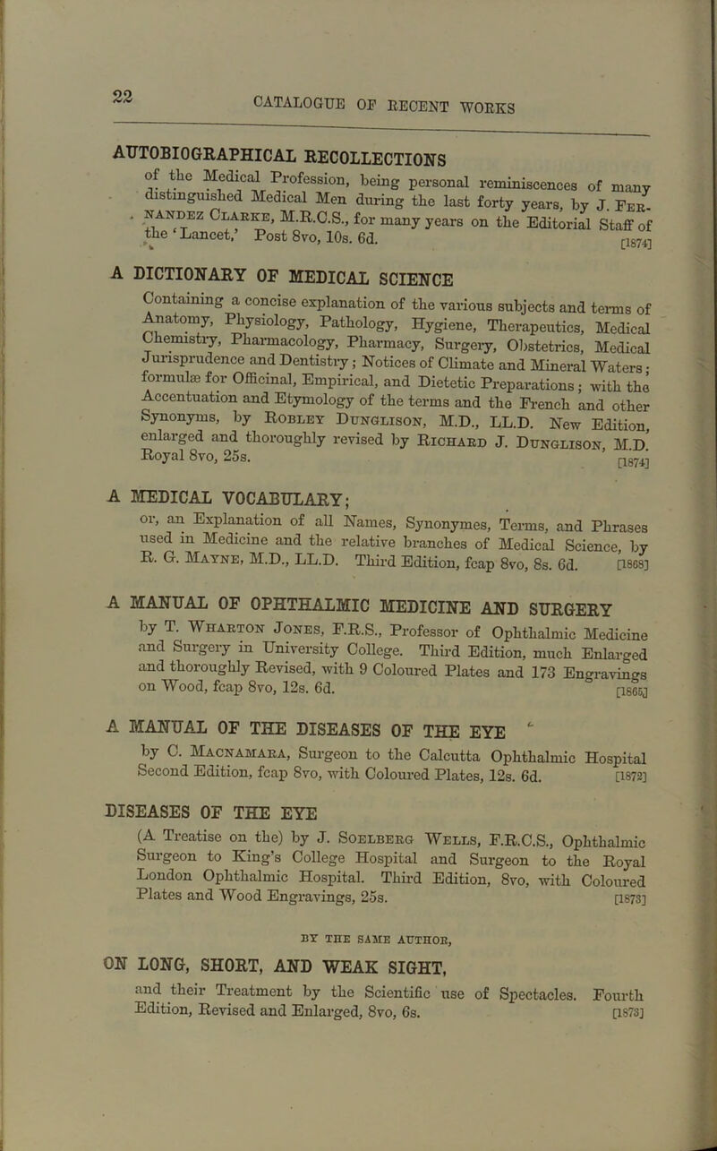 AUTOBIOGRAPHICAL RECOLLECTIONS of the Medical Profession, being personal reminiscences of many distinguished Medical Men during the last forty years, by J. Feu- ' ^ANr>EZ Clarke, M.R.C.S., for many years on the Editorial Staff of the‘Lancet.’ Post 8vo, 10s. 6d. [18^ A DICTIONARY OF MEDICAL SCIENCE Containing a concise explanation of the various subjects and terms of natorny, Physiology, Pathology, Hygiene, Therapeutics, Medical Chemistry, Pharmacology, Pharmacy, Surgery, Obstetrics, Medical Jurisprudence and Dentistry; Notices of Climate and Mineral Waters ; formulso for Officinal, Empirical, and Dietetic Preparations; with the Accentuation and Etymology of the terms and the French and other Synonyms, by Robley Dunglison, M.D., LL.D. New Edition, enlarged and thoroughly revised by Richard J. Dunglison, M.d! Royal 8vo, 25s. nsv-n A MEDICAL VOCABULARY; or, an Explanation of all Names, Synonymes, Terms, and Phrases used in Medicine and the relative branches of Medical Science, by R. G. Mayne, M.D., LL.D. Third Edition, fcap 8vo, 8s. 6d. 0868] A MANUAL OF OPHTHALMIC MEDICINE AND SURGERY by T. Wharton Jones, F.R.S., Professor of Ophthalmic Medicine and Surgery in University College. Third Edition, much Enlarged and thoroughly Revised, with 9 Coloured Plates and 173 Engravings on Wood, fcap 8vo, 12s. 6d. rises] A MANUAL OF THE DISEASES OF THE EYE  by C. Macnamara, Surgeon to the Calcutta Ophthalmic Hospital Second Edition, fcap 8vo, with Coloured Plates, 12s. 6d. [1872] DISEASES OF THE EYE (A Treatise on the) by J. Soelberg Wells, F.R.C.S., Ophthalmic Surgeon to King’s College Hospital and Surgeon to the Royal London Ophthalmic Hospital. Third Edition, 8vo, with Coloured Plates and Wood Engravings, 25s. [187S] BY THE SAME AUTHOR, ON LONG, SHORT, AND WEAK SIGHT, and their Treatment by the Scientific use of Spectacles. Fourth Edition, Revised and Enlarged, 8vo, 6s. [1873]