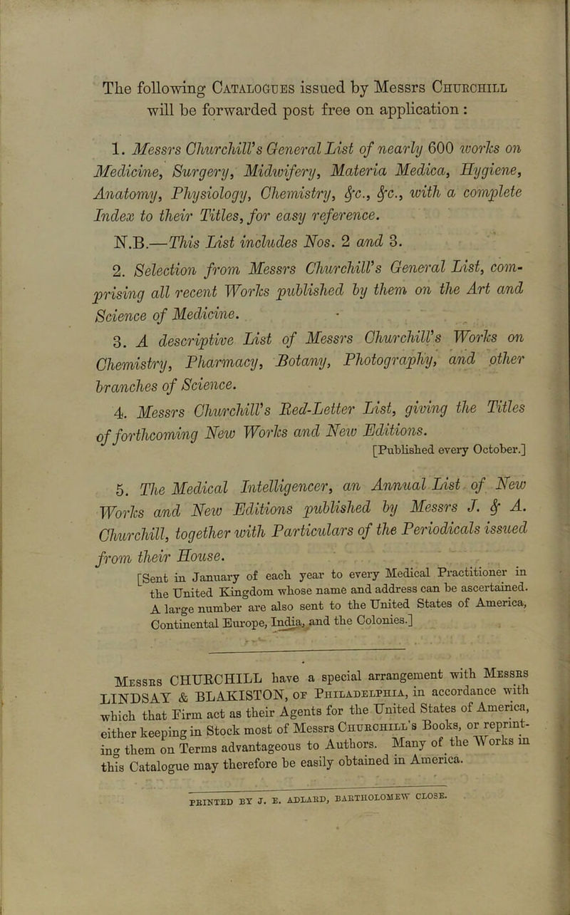 The following Catalogues issued by Messrs Chuechill will be forwarded post free on application : 1. Messrs Churchill's General List of nearly 600 ivories on Medicine, Surgery, Midwifery, Materia Medica, Hygiene, Anatomy, Physiology, Chemistry, fyc., Sfc., with a complete Index to their Titles, for easy reference. N.B.—This List includes Nos. 2 and 3. 2. Selection from Messrs Churchill's General List, com- prising all recent Worlcs published by them on the Art and Science of Medicine. 3. A descriptive List of Messrs Churchill's Worlcs on Chemistry, Pharmacy, Botany, Photography, and other branches of Science. 4. Messrs Churchill's Bed-Letter List, giving the Titles of forthcoming New Worlcs and New Editions. [Published every October.] 5. The Medical Intelligencer, an Annual List of New Worlcs and Neiv Editions published by Messrs J. Sf A. Churchill, together with Particulars of the Periodicals issued from their House. [Sent in January of each year to every Medical Practitioner in tbe United Kingdom whose name and address can be ascertained. A large number are also sent to the United States of America, Continental Europe, India, and the Colonies.] Messes CHURCHILL have a special arrangement with Messes LINDSAY & BLAKISTON, oe Philadelphia, in accordance with which that Pirrn act as their Agents for the United States of America, either keeping in Stock most of Messrs Churchill's Books, or reprint- ing them on Terms advantageous to Authors. Many of^ the M orks in this Catalogue may therefore he easily obtained in America. FEINTED BY J. E. AD BAUD, BAETHOLOJ1EW CLOSE.