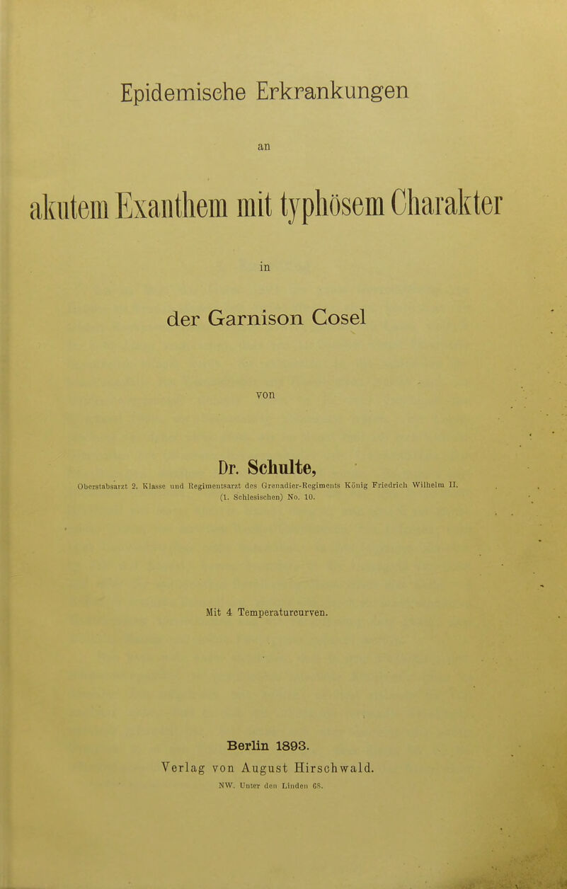 Epidemische Erkrankungen an akutem Exanthem mit typhösem Charakter in der Garnison Cosel von Dr. Schulte, OberataljsaTzt 2. Klasse und Kegimentsarzt des Grenadier-Regiments König Friedrich Wilhelm U. (1. Sohlesischen) No. 10. Mit 4 Temperaturcurven. Berlin 1893. Verlag von August Hirschwald. NW. Unter den IJnden ßS.