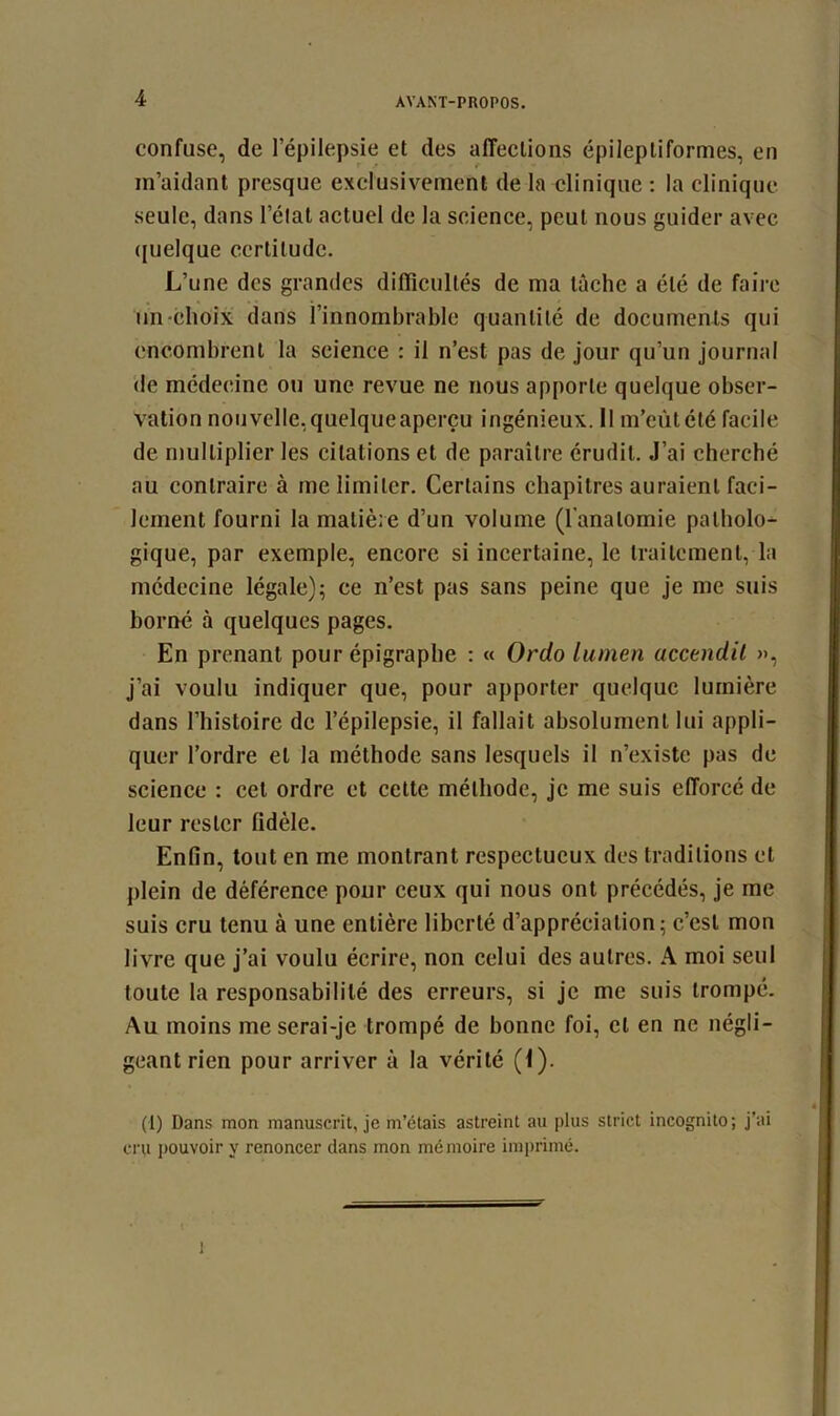 confuse, de l’épilepsie et des affections épileptiformes, en m’aidant presque exclusivement de la clinique : la clinique seule, dans l’état actuel de la science, peut nous guider avec quelque certitude. L’une des grandes difficultés de ma lâche a été de faire un choix dans l’innombrable quantité de documents qui encombrent la science : il n’est pas de jour qu’un journal de médecine ou une revue ne nous apporte quelque obser- vation nouvelle,quelqueaperçu ingénieux. Il m’eûtété facile de multiplier les citations et de paraître érudit. J’ai cherché au contraire à me limiter. Certains chapitres auraient faci- lement fourni la matière d’un volume (l'anatomie patholo- gique, par exemple, encore si incertaine, le traitement, la médecine légale); ce n’est pas sans peine que je me suis borné à quelques pages. En prenant pour épigraphe : « Ordo lumen accendil », j’ai voulu indiquer que, pour apporter quelque lumière dans l’histoire de l’épilepsie, il fallait absolument lui appli- quer l’ordre et la méthode sans lesquels il n’existe pas de science : cet ordre et cette méthode, je me suis efforcé de leur rester fidèle. Enfin, tout en me montrant respectueux des traditions et plein de déférence pour ceux qui nous ont précédés, je me suis cru tenu à une entière liberté d’appréciation; c’est mon livre que j’ai voulu écrire, non celui des autres. A moi seul toute la responsabilité des erreurs, si je me suis trompé. Au moins me serai-je trompé de bonne foi, et en ne négli- geant rien pour arriver à la vérité (1). (1) Dans mon manuscrit, je m’étais astreint au plus strict incognito; j’ai cru pouvoir y renoncer dans mon mémoire imprimé. t i