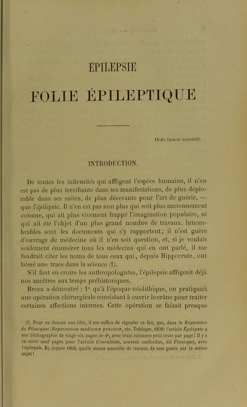 FOLIE ÉPILEPTIQUE Ordo lumen accendit. INTRODUCTION. De toutes les infirmités qui affligent l’espèce humaine, il n’en est pas de plus terrifiante dans ses manifestations, de plus déplo- rable dans ses suites, de plus décevante pour l’art de guérir, — que Y épilepsie. Il n’en est pas non plus qui soit plus anciennement connue, qui ait plus vivement frappé l’imagination populaire, ni qui ait été l’objet d’un plus grand nombre de travaux. Innom- brables sont les documents qui s’y rapportent; il n’est guère d’ouvrage de médecine où il n’en soit question, et, si je voulais seulement énumérer tous les médecins qui en ont parlé, il me faudrait citer les noms de tous ceux qui, depuis Hippocrate, ont laissé une trace dans la science (1). S’il faut en croire les anthropologistes, l’épilepsie affligeait déjà nos ancêtres aux temps préhistoriques. Broca a démontré : 1° qu’à l’époque néolithique, on pratiquait une opération chirurgicale consistant à ouvrir iecrûne pour traiter certaines affections internes. Cette opération se faisait presque (1) Pour en donner une idée, il me suffira de signaler ce fait, que, dans le Répertoire de Ploucquel (Reperlorium medicmœ practicœ, etc. Tubingæ, 1808) l’article Épilepsie a une bibliographie de vingt-six pages in-4°, avec trois colonnes petit texte par page! Il y a en outre neuf pages pour l’article Convulsion, souvent confondue, dit Ploucquct, avec l’épilepsie. Et, depuis 1808, quelle niasse nouvelle de travaux de tout genre sur le même sujet!