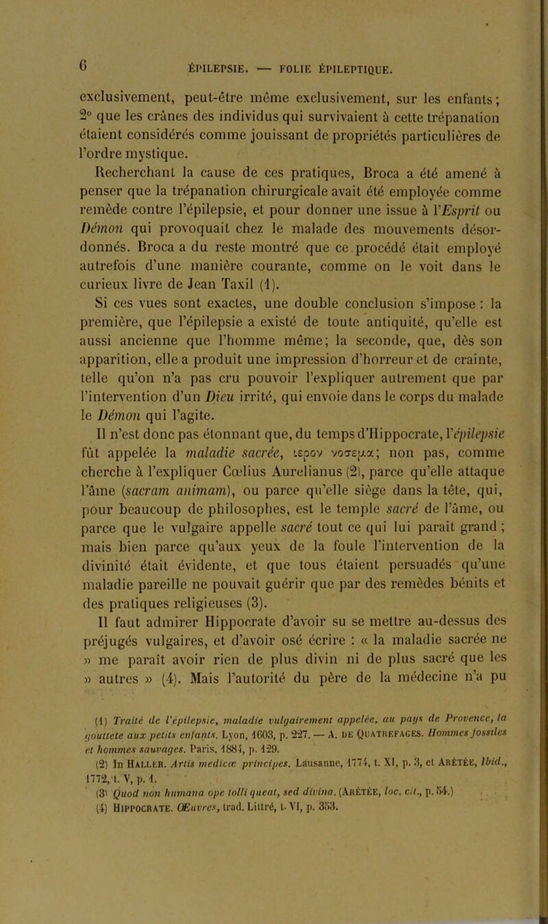 exclusivement, peut-être même exclusivement, sur les enfants; 2° que les crânes des individus qui survivaient à cette trépanation étaient considérés comme jouissant de propriétés particulières de l’ordre mystique. Recherchant la cause de ces pratiques, Broca a été amené à penser que la trépanation chirurgicale avait été employée comme remède contre l’épilepsie, et pour donner une issue à l'Esprit ou Démon qui provoquait chez le malade des mouvements désor- donnés. Broca a du reste montré que ce procédé était employé autrefois d’une manière courante, comme on le voit dans le curieux livre de Jean Taxil (1). Si ces vues sont exactes, une double conclusion s’impose : la première, que l’épilepsie a existé de toute antiquité, qu’elle est aussi ancienne que l’homme même; la seconde, que, dès son apparition, elle a produit une impression d’horreur et de crainte, telle qu’on n’a pas cru pouvoir l’expliquer autrement que par l’intervention d’un Dieu irrité, qui envoie dans le corps du malade le Démon qui l’agite. 11 n’est donc pas étonnant que, du temps d’Hippocrate, l'épilepsie fût appelée la maladie sacrée, tepov vocrsua ; non pas, comme cherche â l’expliquer Cœlius Aurelianus (2), parce qu’elle attaque lame (sacrant animam), ou parce qu’elle siège dans la tête, qui, pour beaucoup de philosophes, est le temple sacré de l’âme, ou parce que le vulgaire appelle sacré tout ce qui lui parait grand ; mais bien parce qu’aux yeux de la foule l’intervention de la divinité était évidente, et que tous étaient persuadés qu’une maladie pareille ne pouvait guérir que par des remèdes bénits et des pratiques religieuses (3). Il faut admirer Hippocrate d’avoir su se mettre au-dessus des préjugés vulgaires, et d’avoir osé écrire : « la maladie sacrée ne » me paraît avoir rien de plus divin ni de plus sacré que les » autres » (4). Mais l’autorité du père de la médecine n’a pu (4 ) Traité de l'épilepsie, maladie vulgairement appelée, au pays de Provence, la goultcle aux petits enfants. Lyon, dG03, p. 227. — A. de Quatrefages. Hommes Jossücs et hommes sauvages. Paris. 488S, p. 429. (2) In Hai.ler. Artis medivœ principes. Lausanne, 4774, t. XI, p. 3, et Arétée, Ibid., 1772, t. V, p. d. (3' Quod non humana ope tolli queat, sed divina. (ArÈTÉE, loc. cil., p. 54.) (4) Hippocrate. Œuvres, trad. Littré, t- VI, p. 353.