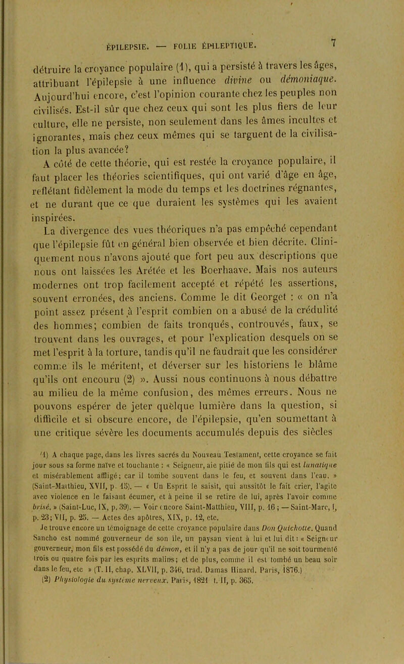 détruire la croyance populaire (1 ), qui a persisté à travers les âges, attribuant l'épilepsie à une influence divine ou démoniaque. Aujourd’hui encore, c’est l’opinion courante chez les peuples non civilisés. Est-il sûr que chez ceux qui sont les plus fiers de leur culture, elle ne persiste, non seulement dans les âmes incultes et ignorantes, mais chez ceux mêmes qui se targuent de la civilisa- tion la plus avancée? A côté de cette théorie, qui est restée la croyance populaire, il faut placer les théories scientifiques, qui ont varié d'âge en âge, reflétant fidèlement la mode du temps et les doctrines régnantes, et ne durant que ce que duraient les systèmes qui les avaient inspirées. La divergence des vues théoriques n’a pas empêché cependant que l’épilepsie fût en général bien observée et bien décrite. Clini- quement nous n’avons ajouté que fort peu aux descriptions que nous ont laissées les Arélée et les Boerhaave. Mais nos auteurs modernes ont trop facilement accepté et répété les assertions, souvent erronées, des anciens. Comme le dit Ceorget : « on n’a point assez présent à l’esprit combien on a abusé de la crédulité des hommes; combien de faits tronqués, controuvés, faux, se trouvent dans les ouvrages, et pour l’explication desquels on se met l’esprit à la torture, tandis qu’il ne faudrait que les considérer comme ils le méritent, et déverser sur les historiens le blâme qu’ils ont encouru (2) ». Aussi nous continuons à nous débattre au milieu de la même confusion, des mêmes erreurs. Nous ne pouvons espérer de jeter quelque lumière dans la question, si difficile et si obscure encore, de l’épilepsie, qu’en soumettant â une critique sévère les documents accumulés depuis des siècles '1} A chaque page, dans les livres sacrés du Nouveau Teslament, cette croyance se fait jour sous sa forme naïve et touchante : « Seigneur, aie pitié de mon lits qui est lunatique et misérablement affligé; car il tombe souvent dans le feu, et souvent dans l’eau. » (Saint-Matthieu, XVII, p. 45).— « Un Esprit le saisit, qui aussitôt le fait crier, l'agite avec violence en le faisant écumer, et à peine il se retire de lui, après l’avoir comme brisé. » (Saint-Luc, IX, p. 39). — Voirmcore Saint-Matthieu, VIII, p. 16; —Saint-Marc, I, p. 23; Vil, p. 23. — Actes des apôtres, XIX, p. 12, etc. •le trouve encore un témoignage de cette croyance populaire dans Don Quichotte. Quand Sancho est nommé gouverneur de son ile, un paysan vient à lui et lui dit ; « Seigm ur gouverneur, mon (ils est possédé du démon, et il n’y a pas de jour qu'il ne soit tourmcnlé trois ou quatre fois par les esprits malins; et de plus, comme il est tombé un beau soir dans le feu, etc o (T. Il, chap. XLV1I, p. 316, trad. Damas llinard. Paris, Î87G.) (2) Physiologie du système nerveux, Paris, 1821 I. II, p. 363.