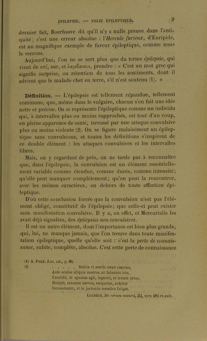 dernier fait, Boerhaave dit qu’il n’y a nulle preuve dans l’anti- quité; c’est une erreur absolue : Y Hercule furieux, d’Euripide, est un magnifique exemple de fureur épileptique, comme nous le verrons. Aujourd’hui, l’on ne se sert plus que du terme épilepsie, qui vient de e~'!, sur, et Xapêaveiv, prendre : « C’est un mot grec qui signifie surprise, ou rétention de tous les sentiments, dont il advient que le malade chet en terre, s’il n’est soutenu (1). » Définition. — L’épilepsie est tellement répandue, tellement commune, que, même dans le vulgaire, chacun s’en tait une idée nette et précise. On se représente l’épileptique comme un individu qui, à intervalles plus ou moins rapprochés, est tout d’un coup, en pleine apparence de santé, terrassé par une attaque convulsive plus ou moins violente (2). On se figure malaisément un épilep- tique sans convulsions, et toutes les définitions s’inspirent de ce double élément : les attaques convulsives et les intervalles libres. Mais, en y regardant de près, on ne tarde pas à reconnaître que, dans l’épilepsie, la convulsion est un élément essentielle- ment variable comme étendue, comme durée, comme intensité; qu'elle peut manquer complètement; qu’on peut la rencontrer, avec les mêmes caractères, en dehors de toute affection épi- leptique. D’où cette conclusion forcée que la convulsion n’est pas l’élé- ment obligé, constitutif de l’épilepsie; que celle-ci peut exister sans manifestation convulsive. 11 y a, en effet, et Mercurialis les avait déjà signalées, des épilepsies non convulsives. 11 est un autre élément, dont l’importance est bien plus grande, qui, lui, ne manque jamais, que l’on trouve dans toute manifes- tation épileptique, quelle qu’elle soit : c’est la perle de connais- sance, subite, complète, absolue. C’est cette perte de connaissance - (4) A. Paré. Loc. cit., p. 80. (2) Subila vi morbi sœpe coaclus, Ante oculos aliquis nostros, ut fulminis iclu, Concidit, et spumas agi!, ingemil, et tremit anus, Desipit, extentat nervos, torquetur, anhelat Inconstante!-, et in jactando membre fatigat. 1 ‘ •. 1 Lucrèce, l)e rerum tialurd, III, vers 48(5 et suiv.