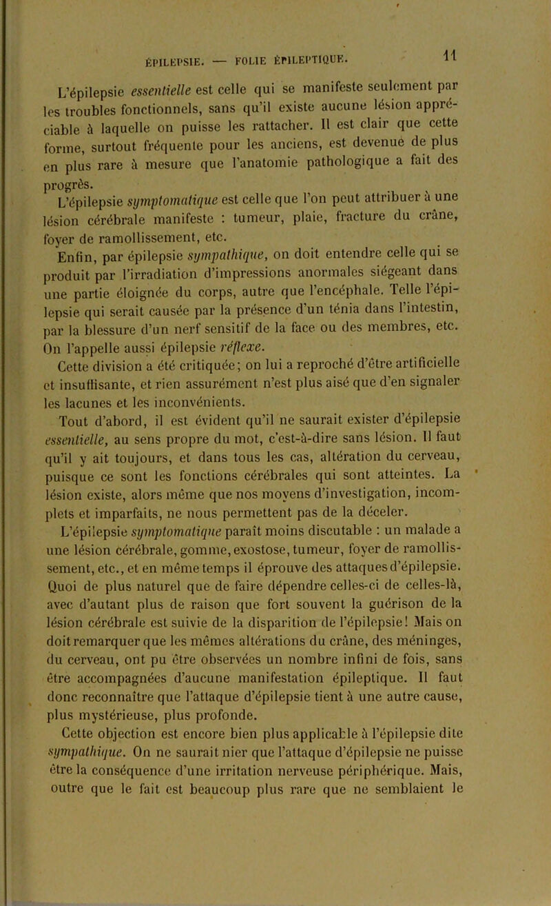 L’épilepsie essentielle est celle qui se manifeste seulement par les troubles fonctionnels, sans qu’il existe aucune lésion appré- ciable à laquelle on puisse les rattacher. 11 est clair que cette forme, surtout fréquente pour les anciens, est devenue de plus en plus rare à mesure que l’anatomie pathologique a fait des progrès. L’épilepsie symptomatique est celle que l’on peut attribuer à une lésion cérébrale manifeste : tumeur, plaie, fracture du crâne, foyer de ramollissement, etc. Enfin, par épilepsie sympathique, on doit entendre celle qui se produit par l’irradiation d’impressions anormales siégeant dans une partie éloignée du corps, autre que l’encéphale. Telle l’épi- lepsie qui serait causée par la présence d’un ténia dans l’intestin, par la blessure d’un nerf sensitif de la face ou des membres, etc. On l’appelle aussi épilepsie réflexe. Cette division a été critiquée; on lui a reproché d’être artificielle et insuffisante, et rien assurément n’est plus aisé que d’en signaler les lacunes et les inconvénients. Tout d’abord, il est évident qu’il ne saurait exister d’épilepsie essentielle, au sens propre du mot, c’est-à-dire sans lésion. 11 faut qu’il y ait toujours, et dans tous les cas, altération du cerveau, puisque ce sont les fonctions cérébrales qui sont atteintes. La lésion existe, alors même que nos moyens d’investigation, incom- plets et imparfaits, ne nous permettent pas de la déceler. L’épilepsie symptomatique paraît moins discutable : un malade a une lésion cérébrale, gomme, exostose, tumeur, foyer de ramollis- sement, etc., et en même temps il éprouve des attaques d’épilepsie. Quoi de plus naturel que de faire dépendre celles-ci de celles-là, avec d’autant plus de raison que fort souvent la guérison de la lésion cérébrale est suivie de la disparition de l’épilepsie! Mais on doit remarquer que les mêmes altérations du crâne, des méninges, du cerveau, ont pu être observées un nombre infini de fois, sans être accompagnées d’aucune manifestation épileptique. 11 faut donc reconnaître que l’attaque d’épilepsie tient à une autre cause, plus mystérieuse, plus profonde. Cette objection est encore bien plus applicable à l’épilepsie dite sympathique. On ne saurait nier que l’attaque d’épilepsie ne puisse être la conséquence d’une irritation nerveuse périphérique. Mais, outre que le fait est beaucoup plus rare que ne semblaient le