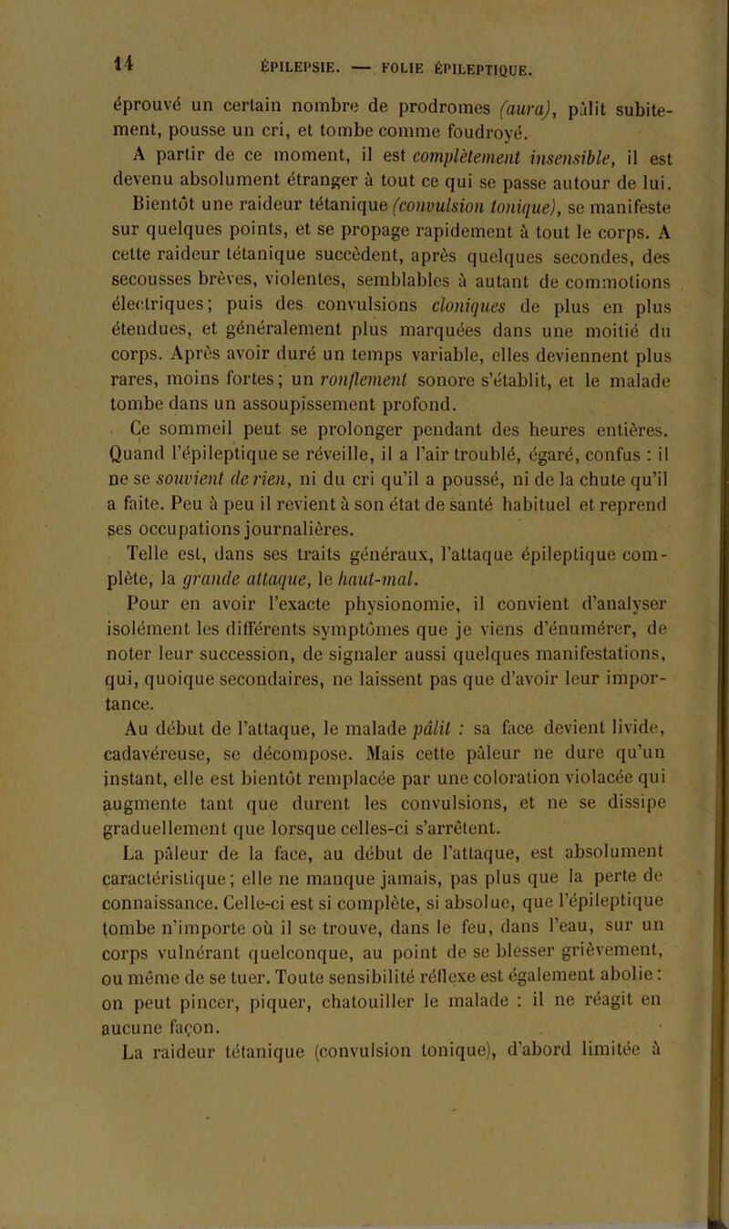 éprouvé un certain nombre de prodromes (aura), pâlit subite- ment, pousse un cri, et tombe comme foudroyé. A partir de ce moment, il est complètement insensible, il est devenu absolument étranger à tout ce qui se passe autour de lui. Bientôt une raideur tétanique (convulsion tonique), se manifeste sur quelques points, et se propage rapidement à tout le corps. A cette raideur tétanique succèdent, après quelques secondes, des secousses brèves, violentes, semblables à autant de commotions électriques; puis des convulsions cloniques de plus en plus étendues, et généralement plus marquées dans une moitié du corps. Après avoir duré un temps variable, elles deviennent plus rares, moins fortes; un ronflement sonore s’établit, et le malade tombe dans un assoupissement profond. Ce sommeil peut se prolonger pendant des heures entières. Quand l’épileptique se réveille, il a l’air troublé, égaré, confus : il ne sc souvient de rien, ni du cri qu’il a poussé, ni de la chute qu’il a faite. Peu ù peu il revient à son état de santé habituel et reprend ses occupations journalières. Telle esL, dans ses traits généraux, l’attaque épileptique com- plète, la grande attaque, le haut-mal. Pour en avoir l’exacte physionomie, il convient d’analyser isolément les différents symptômes que je viens d’énumérer, de noter leur succession, de signaler aussi quelques manifestations, qui, quoique secondaires, ne laissent pas que d’avoir leur impor- tance. Au début de l’attaque, le malade pâlit : sa face devient livide, cadavéreuse, se décompose. Mais cette pâleur ne dure qu’un instant, elle est bientôt remplacée par une coloration violacée qui augmente tant que durent les convulsions, et ne se dissipe graduellement que lorsque celles-ci s’arrêtent. La pâleur de la face, au début de l’attaque, est absolument caractéristique; elle ne manque jamais, pas plus que la perte de connaissance. Celle-ci est si complète, si absolue, que l’épileptique tombe n’importe où il se trouve, dans le feu, dans l’eau, sur un corps vulnérant quelconque, au point de se blesser grièvement, ou même de se tuer. Toute sensibilité réflexe est également abolie : on peut pincer, piquer, chatouiller le malade : il ne réagit en aucune façon. La raideur tétanique (convulsion tonique), d'abord limitée â