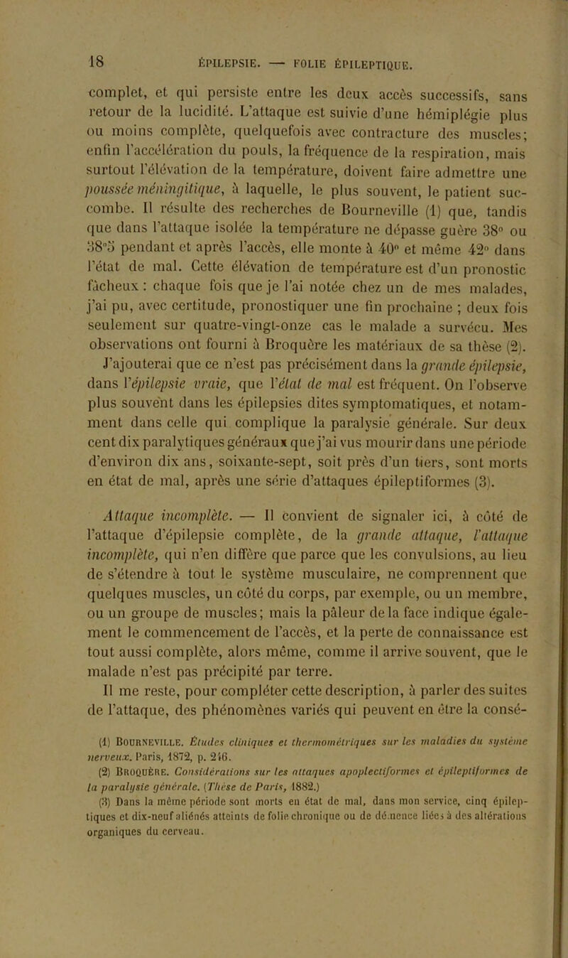 complet, et qui persiste entre les deux accès successifs, sans retour de la lucidité. L’attaque est suivie d’une hémiplégie plus ou moins complète, quelquefois avec contracture des muscles; enfin l’accélération du pouls, la fréquence de la respiration, mais surtout l’élévation de la température, doivent faire admettre une poussée méningitique, à laquelle, le plus souvent, le patient suc- combe. Il résulte des recherches de Bourneville (1) que, tandis que dans l’attaque isolée la température ne dépasse guère 38° ou 38o pendant et après l’accès, elle monte à 40° et même 42 dans l’état de mal. Cette élévation de température est d’un pronostic fâcheux: chaque fois que je l’ai notée chez un de mes malades, j’ai pu, avec certitude, pronostiquer une fin prochaine ; deux fois seulement sur quatre-vingt-onze cas le malade a survécu. Mes observations ont fourni à Broquôre les matériaux de sa thèse (2). J’ajouterai que ce n’est pas précisément dans la grande épilepsie, dans Vépilepsie vraie, que Vêlai de mal est fréquent. On l’observe plus souvent dans les épilepsies dites symptomatiques, et notam- ment dans celle qui complique la paralysie générale. Sur deux cent dix paralytiques généraux que j’ai vus mourir dans une période d’environ dix ans, soixante-sept, soit près d’un tiers, sont morts en état de mal, après une série d’attaques épileptiformes (3). Attaque incomplète. — Il convient de signaler ici, à côté de l’attaque d’épilepsie complète, de la grande attaque, l'attaque incomplète, qui n’en diffère que parce que les convulsions, au lieu de s’étendre à tout le système musculaire, ne comprennent que quelques muscles, un côté du corps, par exemple, ou un membre, ou un groupe de muscles; mais la pâleur delà face indique égale- ment le commencement de l’accès, et la perte de connaissance est tout aussi complète, alors même, comme il arrive souvent, que le malade n’est pas précipité par terre. Il me reste, pour compléter cette description, à parler des suites de l’attaque, des phénomènes variés qui peuvent en être la consé- (1) Boorneville. Études cliniques et thermomètriques sur les maladies du système nerveux. Paris, 1872, p. 2i6. (2) BROQUÈRE. Considérations sur les attaques apo/jlectifonncs et épileptiformes de la paralysie générale. {Thèse de Paris, 1882.) (3) Dans la même période sont morts en état de mal, dans mon service, cinq épilep- tiques et dix-neuf aliénés atteints de folie chronique ou de dé.nence liées à des altérations organiques du cerveau.